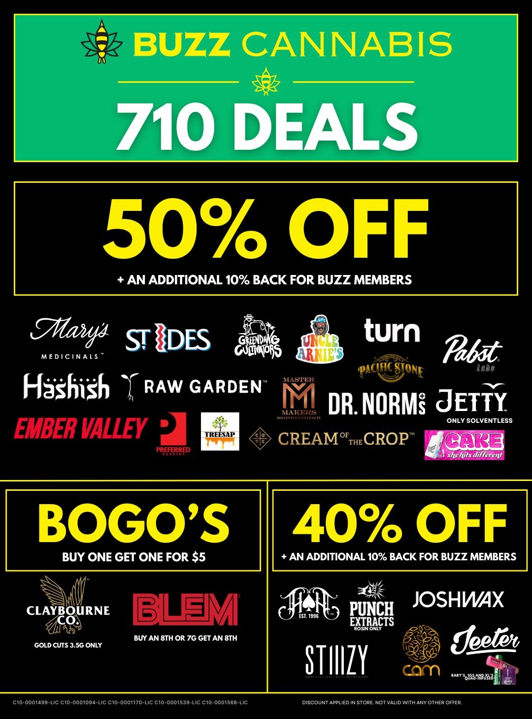 BUZZ CAN 710 DEALS 50 OFF AN ADDITIONAL 10 BACK FOR BUZZ MEMBERS P44 STADESOka MEDICINAL GOV55 RAW GARDEN tow VALLir TR1111 turn Padiff DR. NORM JETTY CREAMTHECROP ONLY SOLVENTLESS BOGOS BUY ONE GET ONE FOR $5 CLAYBOURNE GOLD CUTS 3.50 ONLY AI BUY AN MI OR 7G GET AN 8. 40 OFF AN ADDITIONAL 10 BACK FOR BUZZ MEMBERS 4 PUNCH JOSH WAX STIIILY OSINDNIVa corndeerve C10-0001499-LIC C10.00010941C C100001170-LIC C10-0001539LIC C10-0001568LIC DISCOUNT ARRLIED IN STORE. NOT VALID WITH ANV OTHER OFFER. / 