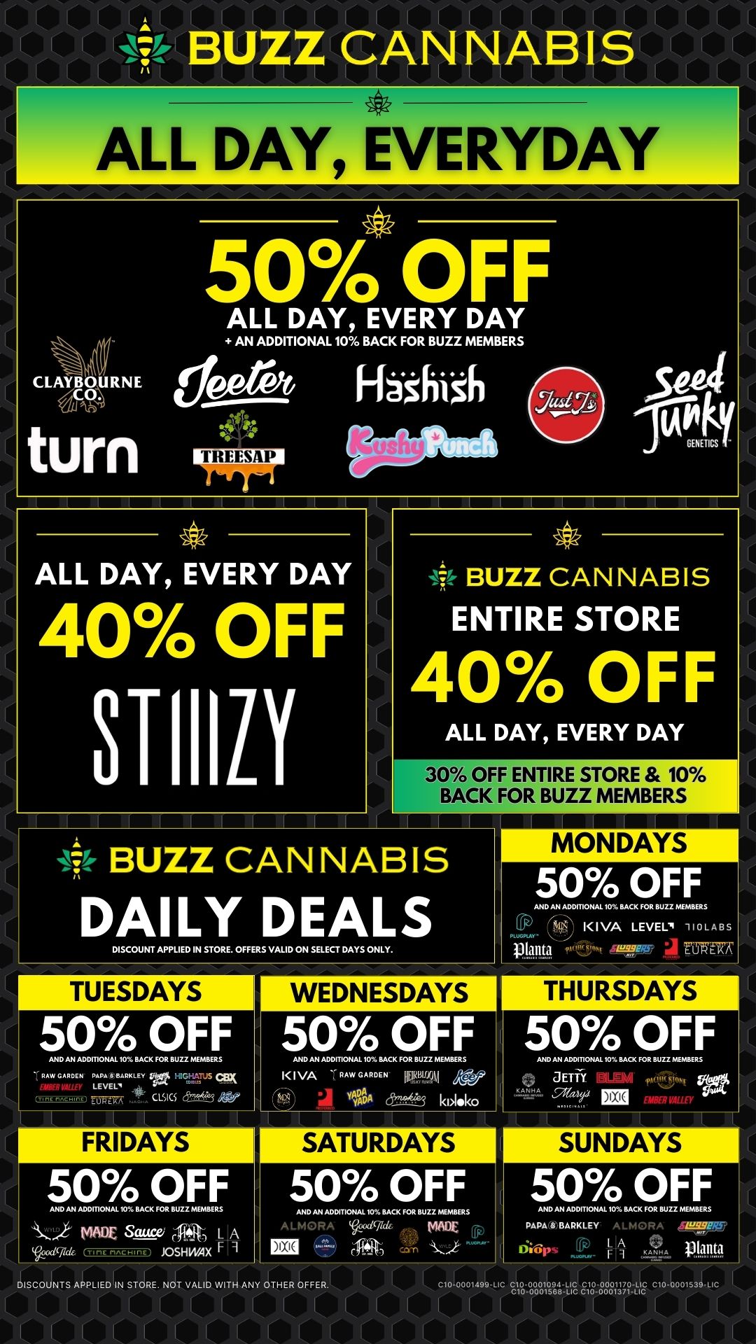 ALL DAY EVERYDAY CLAYBOURNE Cth saW turn 50 OFF V. ALL DAY EVERY DAY AN ADDITIONAL 10 BACK FOR BUZZ MEMBERS et IhrtimNel Hashish Wm 504 IAP4GENETICS ALL DAY EVERY DAY 40 OFF STIIILI -14 BUZZ CANNABIS ENTIRE STORE 40 OFF ALL DAY EVERY DAY 30 OFF ENTIRE STORE 10 BACK FOR BUZZ MEMBERS DISCOUNT APPLIED IN STORE. OFFERS VALID ON SELECT DAYS ONLY. 50 OFF AND AN ADDITIONAL 10 BACK FOR BUZZ MEMBERS II VA LEVEL. VOLABS 14.4141 F67ffir TUESDAYS 50 OFF AND AN ADDITIONAL 10 BACK FOR BUZZ MEMBERS RAW GARDEN PEPVELEv Ts L cs FRIDAYS 50 OFF AND AN ADDITIONAL 10 BACK FOR BUZZ MEMBERS VADE sswe 44Ar L A Voo dvid6 JOSH WAX WEDNESDAYS 50 OFF AND AN ADDITIONAL 10 BACK FOR BUZZ MEMBERS K I VA . RAW GARDEN 1EMAI YYADA CS kiloko SATURDAYS 50 OFF AND AN ADDITIONAL 10 BACK FOR BUZZ MEMBERS A LMORA 0djid WOE Fp 1121 f1qrs DISCOUNTS APPLIED IN STORE. NOT VALID WITH ANY OTHER OFFER. THURSDAYS 50 OFF AND AN ADDITIONAL 10 BACK FOR BUZZ MEMBERS auft fcSloRt KANHA Ezi 4-WEAL/ALLEY SUNDAYS 5AP49..FF. PAPABARKLEY A LMORA O bpsfjp A 04 Manta 070001499-Lic VZ--Vo01964.-Yro Eg-88811.77VE c1-19 / 