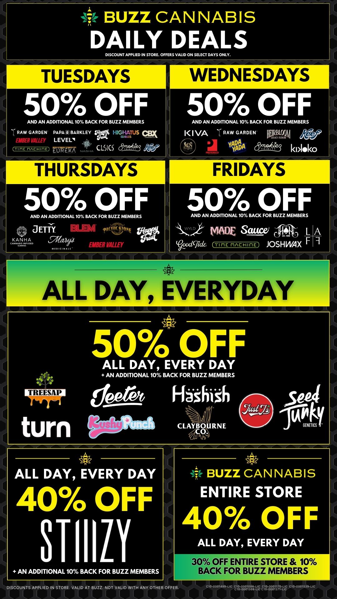 4-V BUZZ CANNABIS DAILY DEALS DISCOUNT APPLIED IN STORE. OFFERS VALID ON SELECT DAYS ONLY. TUESDAYS 50 OFF AND AN ADDITIONAL 10 BACK FOR BUZZ MEMBERS RAW GARDEN PAPA D BARKLEY Vgtt qp LEVEL fuw-n-7 n MKS THURSDAYS WEDNESDAYS 50 OFF AND AN ADDITIONAL 10 BACK FOR BUZZ MEMBERS l I VA RAW GARDEN lipn99M X0 3 13A k 1.10 50 OFF AND AN ADDITIONAL 10 BACK FOR BUZZ MEMBERS JETTY .. 411i1 91BER VALLEY FRIDAYS 50 OFF AND AN ADDITIONAL 10 BACK FOR BUZZ MEMBERS t4/80E Sauce/ 1Ti0. L A 00c1cfide TIME rincHinc JOSHWAX F r 47 ALL DAY EVERYDAY I 11 4.11 50 OFF ALL DAY EVERY DAY AN ADDITIONAL 10 BACK FOR BUZZ MEMBERS deerft H83hish turn Odom CLAYBCOURNE Set bikoNGENETICS- 0 ALL DAY EVERY DAY 40 OFF STIIILY AN ADDITIONAL 10 BACK FOR BUZZ MEMBERS -44 -47- BUZZ CANNABIS ENTIRE STORE 40 OFF ALL DAY EVERY DAY 30 OFF ENTIRE STORE 10 BACK FOR BUZZ MEMBERS DISCOUNTS APPLIED IN STORE. VALID AT BUZZ. NOT VALID WITH ANY OTHER OFFER. I LiII c10-071499 c--ue / 