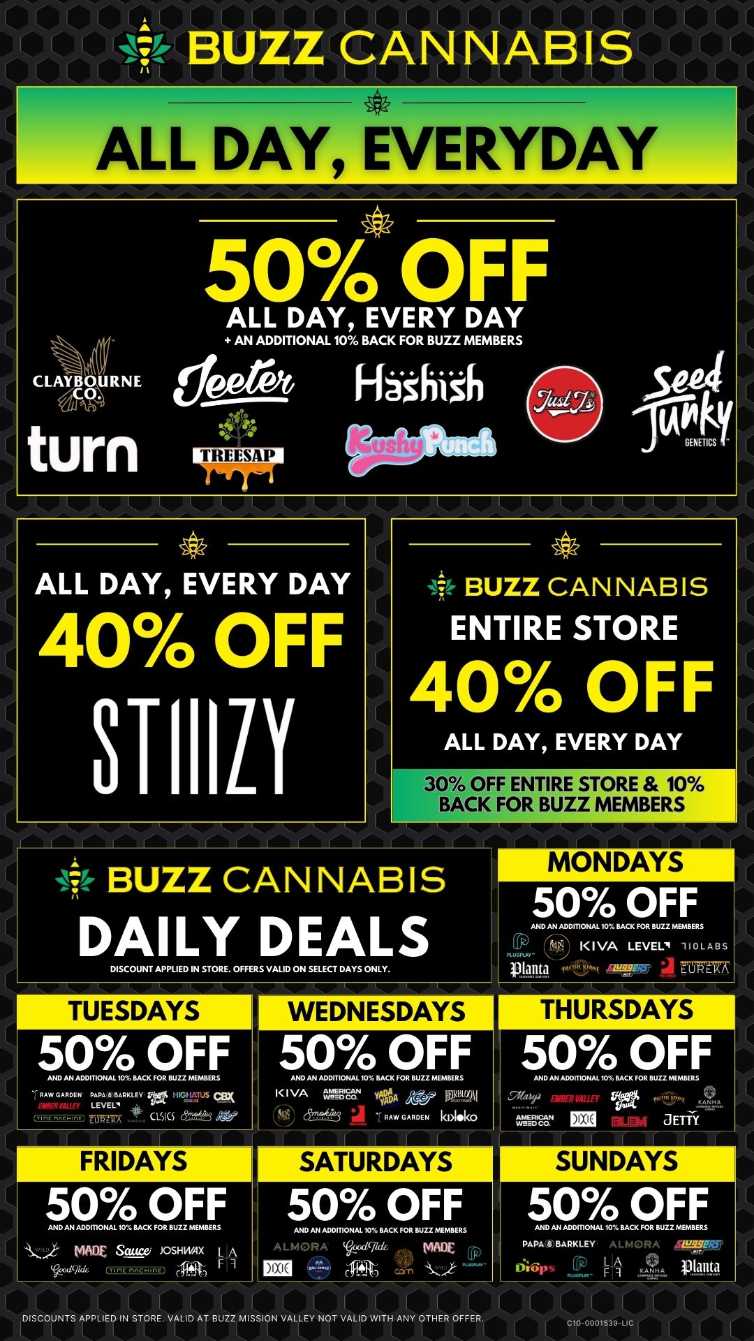 7fr BUZZ CANNABIS DAILY DEALS DISCOUNT APPLIED IN STORE. OFFEWS VALID ON SELECT DAYS ONLY. MONDAYS 50 OFF AND AN ADDITIONAL 10 BACK FOR BUZZ MEMBERS KIVA LEVEL -HoLABs lan0 7C7ERT 50 OFF AND AN ADDITIONAL 10 BACK FOR BUZZ MEMBERS RAW GARDEN PLALBRKLEY itTUS CLSKS 54. BUZZ CANNABIS ALL DAY EVERYDAY CLAYBOURNE ZCO. VA Ah turn 50 OFF ALL DAY EVERY DAY AN ADDITIONAL 10 BACK FOR BUZZ MEMBERS ALL DAY EVERY DAY 40 OFF STIIILY BUZZ CANNABIS ENTIRE STORE 40 OFF ALL DAY EVERY DAY 30 OFF ENTIRE STORE 10 BACK FOR BUZZ MEMBERS WEDNESDAYS 50 OFF AND AN ADDITIONAL 10 BACK FOR BUZZ MEMBERS KIVA f702.S. yP$A 17f RAW GARDEN 1.1.1ko SATURDAYS 50 OFF AND AN ADDITIONAL 10 BACK FOR BUZZ MEMBERS A MADE 50 OFF AND AN ADDITIONAL 10 BACK FOR BUZZ MEMBERS ay d EBEI d aErii 50 OFF AND AN ADDITIONAL 10 BACK FOR BUZZ MEMBERS PA. 6 BARKLEY ALmORA L A ant F ant. pla --- DISCOUNTS APPLIED IN STORE. VALID AT BUZZ MISSION VALLEY NOT VALID WITH ANY OTHER OFFER. / 