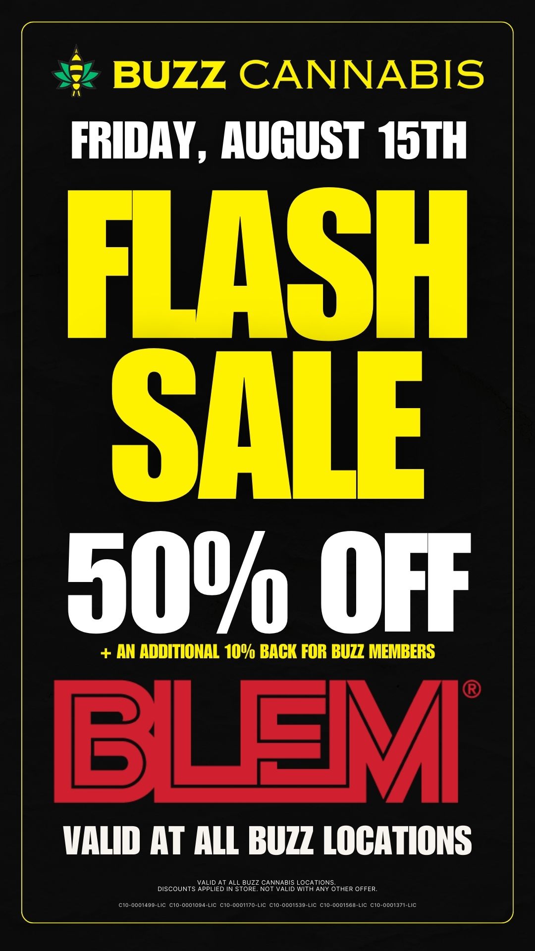 BUZZ CANNABIS FRIDAY AlIWA 15TH FLASH SALE 50 off AN ADDITIONAL 10 BACK FOR BUZZ MEMBERS VALID AT ALL BUZZ LOCATIONS oiscouNTs vA42EADTN-PouRiz.VA811.1ITHER OFFER. C10-0001699-.0 C10-000109LIC .0-0001170C C10-0001539-C C10-0001588IC CV-000137M / 