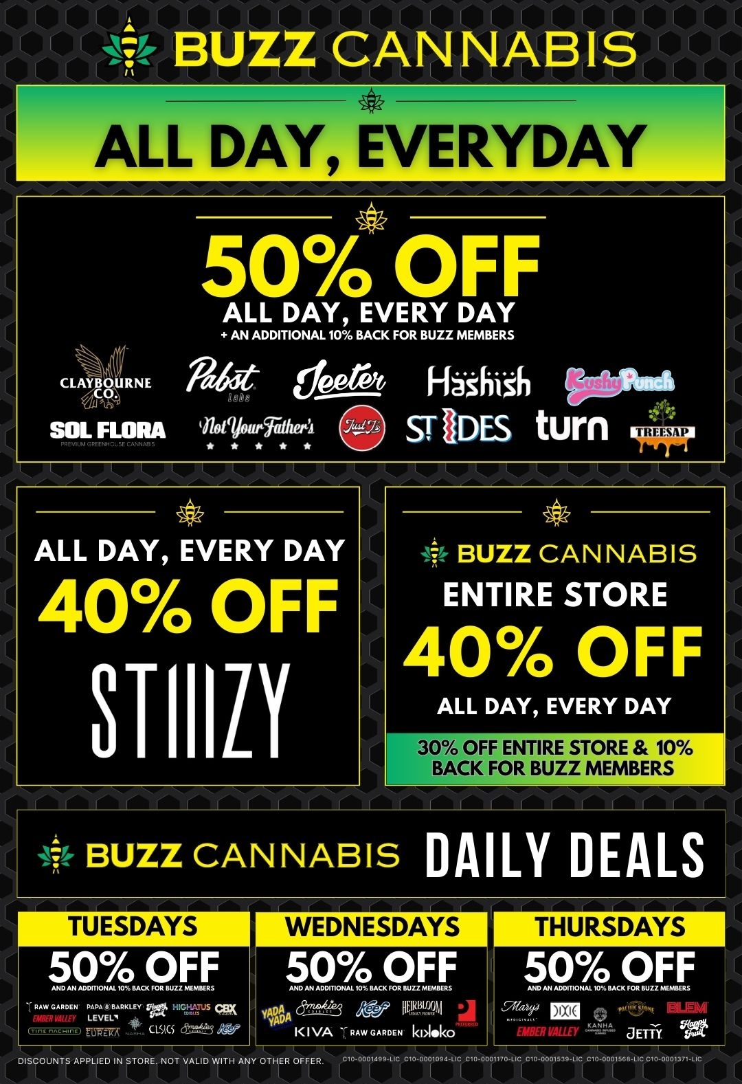 BUZZ CANNABIS ALL DAY EVERYDAY 50 OFF ALL DAY EVERY DAY AN ADDITIONAL 10 BACK FOR BUZZ MEMBERS 1 E Ritede prp 1-14thi6 SOL FLORA noaiwrailwA ST1DES turn ALL DAY EVERY DAY 40 OFF STIIIZY it BUZZ CANNABIS ENTIRE STORE 40 OFF ALL DAY EVERY DAY 30 OFF ENTIRE STORE 10 BACK FOR BUZZ MEMBERS BUZZ CANNABIS DAILY DEALS TUESDAYS WEDNESDAYS THURSDAYS 50 OFF AND AN AOP110..10.. FOR BUZZ...RR 50 OFF .10.1R.00110...10R.CR FOR RURZHIFMRFRS dr3 AV IIHR194 2 KIVA - R Aw GARDEN kiAlik0 50 OFF AHOINIA00.10.110RAOFFORROZR INFMRR tIBER VALID - a Eiji Vitt cis cs rie DISCOUNTS APPLIED IN STORE. NOT VAUD WITH ANY OTHER OFFER. ....ass. / 