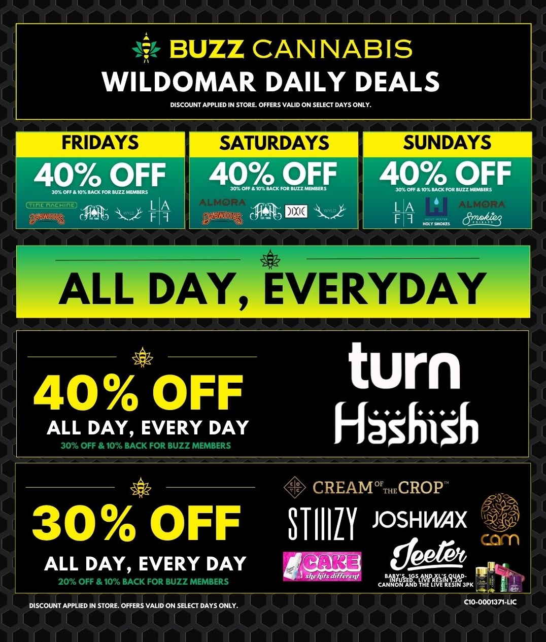 BUZZ CANNABIS WILDOMAR DAILY DEALS DISCOUNT APPLIED IN STORE. OFFERS VALID ON SELECT DAYS ONLY. FRIDAYS 40 OFF ..OFF pz.wo F 11 SATURDAYS 40 OFF 43..q.cfgr EEO 6 4 SUNDAYS 40 OFF LA F ALL DAY EVERYDAY 40OFF ALL DAY EVERY DAY 30 OFF 10 BACK FOR BUZZ MEMBERS turn Fbsill$h CREAM.CROP 3 0 OFF STIIILY JOSHWAX com ALL DAY EVERY DAY -1 OFF 10 BACK FOR BUZZ MEMBERS UNMEMMAT .11 AT K DISCOUNT APPLIED IN STORE. OFFERS VALID ON SELECT DAYS ONLY. 00.0001371-UC / 