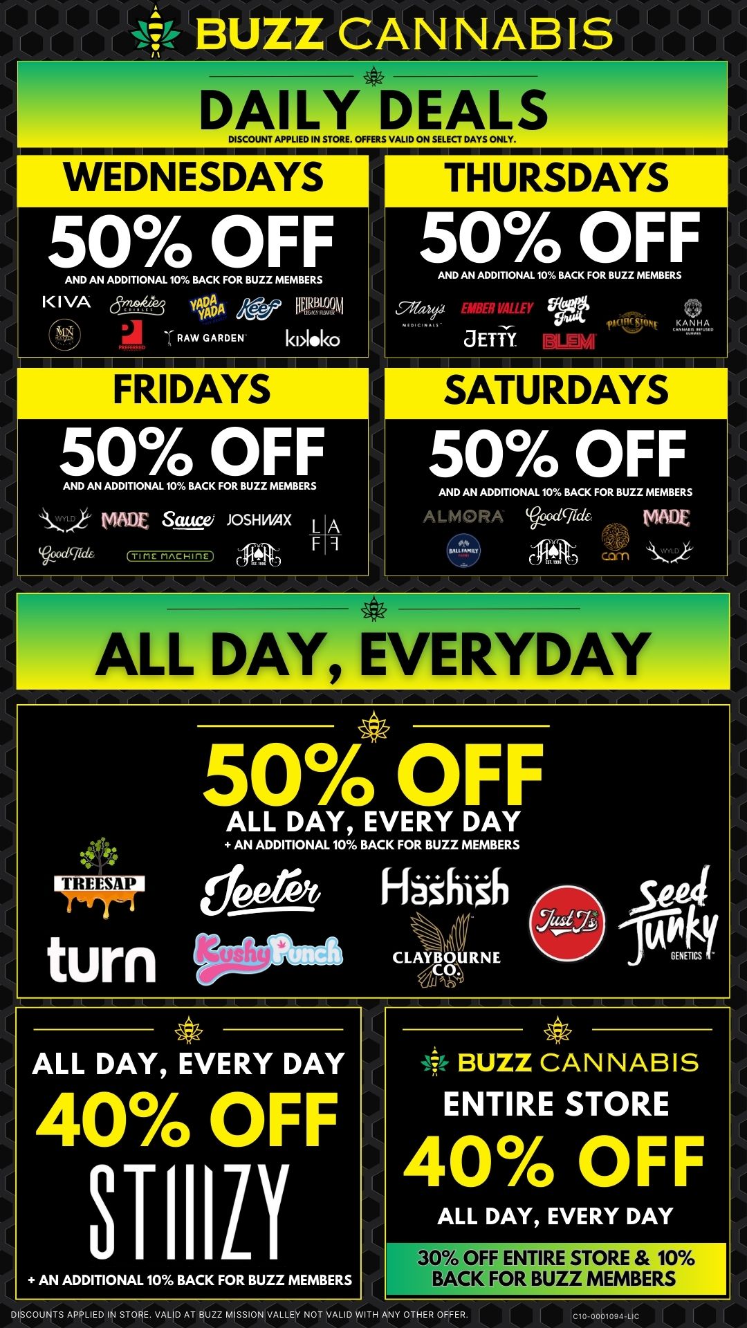lv-tv BUZZ CANNABIS DAILY DEALS DISCOUNT AI7PLIED IN STORE. OFFERS VALID ON SELECT DA ONLY. WEDNESDAYS THURSDAYS 50 OFF 50 OFF AND AN ADDITIONAL 10 BACK FOR BUZZ MEMBERS I I VA y40 - 7.1 RAW GARDEN FRIDAYS 50 OFF AND AN ADDITIONAL 10 BACK FOR BUZZ MEMBERS s MADE Sauces JOSH WAX L A I wig crtrir rincHincj F AND AN ADDITIONAL 10 BACK FOR BUZZ MEMBERS JETft 0 KANHA SATURDAYS 50 OFF AND AN ADDITIONAL 10 BACK FOR BUZZ MEMBERS ALiv1P-01/4 0019716 WOE Ct 111K-ALL DAY EVERYDAY 50 OFF ALL DAY EVERY DAY AN ADDITIONAL 10 BACK FOR BUZZ MEMBERS de ere t Fininzh turn 1111.61111 CLAYBOURNE UtlAh Seel GENETICS ALL DAY EVERY DAY 40 OFF 31-110 AN ADDITIONAL 10 BACK FOR BUZZ MEMBERS BUZZ CANNABIS ENTIRE STORE 40 OFF ALL DAY EVERY DAY 30 OFF ENTIRE STORE 10 BACK FOR BUZZ MEMBERS DISCOUNTS APPLIED IN STORE. VALID AT BUZZ MISSION VALLEY NOT VALID WITH ANY OTHER OFFER. C10-0001094LIC / 