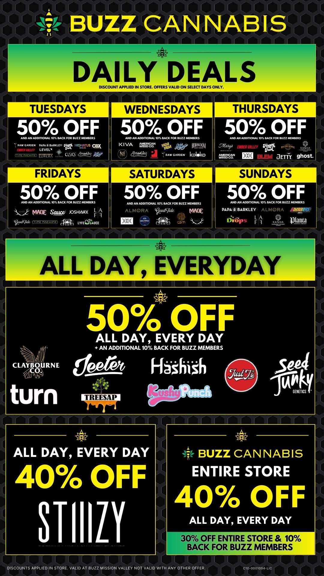 DAILY DEALS DISCOUNT APPLIED IN STORE. OFFERS VALID ON SELECT DAYS ONLY. TUESDAYS 50 OFF AND AN ADDITONAL 10BACK GOR BUZZ MEMBERS 6 BAR M1 FRIDAYS 50 OFF AND AN ADDITIONAL BACK FOU..... MADE Sauce JOSHMIX C LYFEWAUCE WEDNESDAYS 50 OFF A. AN ADDIT10.1.1011.1 FOR BUZZ MEMBERS I./A Wag lb t J PAW GARDEN- kbloko 50 OFF AND AN ADDMONAL 10 BACK FOR BLII.EMBIRS ALMORA cr. MNX THURSDAYS 50 OFF AND AN ADDITIONAL 105 I.. FOR BU22 MEMBERS .Sr. JETTY ghost. SUNDAYS 50 OFF AND AN ADDITKNAL 10 BACK FOR SUZ2 MEMBERS PAPAWBARKLEY. ALMORA dwps 11 111Wg ALL DAY EVERYDAY CLAYBOURNE .141th turn 50 OFF ALL DAY EVERY DAY AN ADDITIONAL 10 BACK FOR BUZZ MEMBERS 1113110 Fhshish ALL DAY EVERY DAY 40 OFF STIIILY BUZZ CANNABIS ENTIRE STORE 40 OFF ALL DAY EVERY DAY 30 OFF ENTRE STORE 10 BACK FOR BUZZ MEMBERS DISCOUNTS APPLIED IN STORE. VALID AT BUZZ MISSION VALLEY NOT VALID WITH ANY OTHER OFFER / 