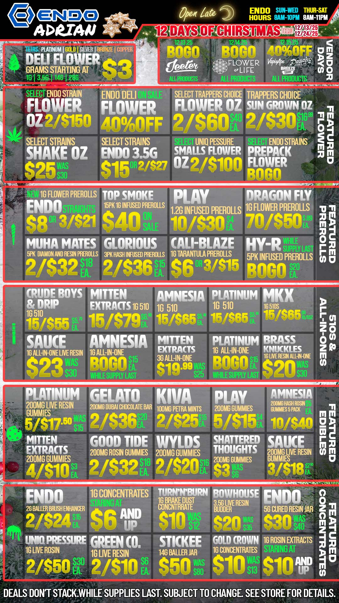 0/0er Za ADRIA/1 iECOCD1 TM PLATINUM I 131111 I SILVER I FPO. I COPPER ENDO 1 THUR-SAT HOURS 8AM-11PM Fmon r oTive PavorIF 0 DELI FLOWER GRAMS STARTING AT gir 131 3.58 I 148 j - CD- SELECT ENDO STRAIN ENDO DELI SELECT TRAPPERS CHOICE TRAPPERS CHOICE FLOWER FLOWER FLOWER OZ SON GROWN OZ OZ2/$1511 AncyA ln FF 2/$60FA. 2/P O SELECT STRAINS SELECT STRAINS UNIQ PESSURE St7 ENDO STRAINS SHAKE OZ ENDO 3.56 gals FLOWER PREPACK xi APF AID /$V OZ 2/$100 FLOWER 0 B080 1G FLOWER PREROLLS TOP SMOKE PLAY DRAGON FLY ENDO 15PK 16 INFUSED PREROLLS w 1.2G INFUSED PREROLLS FLOWER PREROLLS $8 08 3421 Aatiou 1 -.P.- 7nl$Fn timtimoss 39KILIRIlloUS CALL-BLAZE HY-R 2/$32 2itelpi e 41 3/$15 iiii4PREROLLS 0 71 m 0 m CO CI CRUDE BOYS MITTEN ir.8DnRIP EXTRACTS 1G 510 W/$55 15/$79 SAUCE AMNESIA 16 ALL-IN-ONE LIVE RESIN 16 ALL-IN-ONE Pol 110006V. AMNESIA PLATINUM MKX 10 510 10 510 16 5105 5/$65 15/SON 15/PP MITTEN PLATINUM BRASS EXTRACTS 16 ALL-IN-ONE IPP95.4 36 ALL-IN-ONE Dnim imam010.99 r Ton ZN 0 z R3 m PLATINUM GELATO 200MG LIVE RESIN 200m6 Dm cum BAR GUMMIES 5417.511 i11111 MITTEN GOOD TIDE EXTRACTS 200MG ROSIN DUMMIES 200MG GUMMIES $18 4/$11111 2/$32 ENDO 16 CONCENTRATES 26 BALER MUSIONANCER C $67 2/$24 UNNI PRESSURE GREEN CO. 16 LIVE ROSIN 1G LIVE RESIN 2/$50U 2/$10 FA S6 KIVA PLAY AMNESIA 200MC HASH ROSIN 100M6 PETRA MINTS 200MG DUMMIES MALES 5 PACK 169F F felF tro WYLDS SHATTERED SAUCE 200MG GUMME THOUGHTS 200MG LIVE RESIN 21$20S1G1114113 DUMMIES 1/$ 18 TURNNTURN BOWHOUSE ENDO 8 1G BRAKE OUST 3.56 LIVE RESIN CONCN1RRATE 56 CURED RESIN JAR Z Sin P9n rt30 T. z STICKEE GOLD CROWN 1G ROSIN EXTRACTS 146 BAUR JAB 16 CONCENTRATES m $50 $104$101 DEALS DONT STACK.WHILE SUPPLIES LAST. SUBJECT TO CHANGE. SEE STORE FOR DETAILS. / TIS THE SEASON FOR GOOD TIDES AND GOOD VIBES AT ENDO! CHECK OUT OUR SPECIALS ON ENDO PRODUCTS!