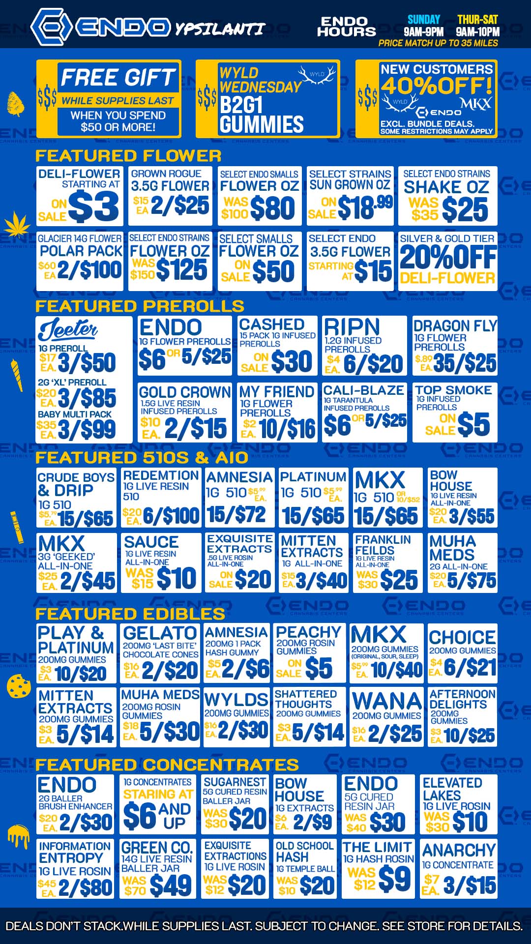 BOW HOUSE 1G LIVE RESIN ALL-IN-ONE 3/$55 MUHA MEDS 2G ALL-IN-ONE 5/$75 1 BOW P99ELEVATED 2sE CURED LAKES1G EXTRACTS 2/$9 $30 $10 RESIN JAR 10 LIVE ROSIN OLD SCHOOL THE LIMIT ANARCHY HASH 1G HASH ROSIN 1G TEMPLE BALL 1G CONCENTRATE $20 SU 3/$15 YPSILANTI ENDO SUNIE7 THUR-SAT HOURS 9AM-9PM 9AM-10PM PRICE MATCH UP TO 35 MILES FREE GIFT $$$ WHILE SUPPLIES LAST WHEN YOU SPEND $50 OR MORE WYLD WEDNESDAY B2G1 GUMMIES FEATURED FLOWER DELI-FLOWER STARTING AT $3 GLACIER 14G FLOWER POLAR PACK S6A2/$100 GROWN ROGUE 3.5G FLOWER 2/$25 SELECT ENDO STRAINS FLOWER OZ $125 SELECT ENDO SMALLS FLOWER OZ $80 SELECT SMALLS FLOWER OZ $50 FEATURED PREROLLS 1G PREROLL 3/$50 2G XL PREROLL 3/$85 BABY MULTI PACK 3/$99 ENDO 1G FLOWER PREROLLS $6 5/$25 GOLD CROWN 1.5G LIVE RESIN INFUSED PREROLLS 2/$15 NEW CUSTOMERS 40OFF NtI eerDocK EXCL. BUNDLE DEALS. SOME RESTRICTIONS MAY APPLY SELECT STRAINS SUN GROWN OZ $18. SELECT ENDO 3.5G FLOWER $15 CASHED 15 PACK 1G INFUSED PREROLLS 0-LE $30 MY FRIEND 1G FLOWER PREROLLS 10/$16 FEATURED 510S A10 CRUDE BOYS DRIP 1G 510 15/$65 REDEMTION 1G LIVE RESIN 510 6/$100 MKX 3G GEEKED ALL-IN-ONE 2/$45 SAUCE 1G LIVE RESIN ALL-IN-ONE $10 SELECT ENDO STRAINS SHAKE OZ SILVER GOLD TIER 20OFF RIPN 12G INFUSED PREROLLS 6/$20 CALI-BLAZE 1G TARANTULA INFUSED PREROLLS $6 5425 DRAGON FLY 1G FLOWER PREROLLS 35/$25 TOP SMOKE 1G INFUSED PREROLLS $5 AMNESIA 1G 510 15/$72 PLATINUM 1G 510 15/$65 EXQUISITE EXTRACTS OVIUNT SATE $20 MITTEN EXTRACTS 1G ALL-IN-ONE 3/$40 MKX 1G 510 15/$65 FRANKLIN FEILDS 1G LIVE RESIN $25 FEATURED EDIBLES PLAY PLATINUM 200MG GUMMIES 10/$20 GELATO 200MG LAST BITE CHOCOLATE CONES 2/$20 AMNESIA 200MG 1 PACK HASH GUMMY 2/$6 PEACHY 200MG ROSIN GUMMIES $5 MKX 200MG GUMMIES ORIGINAL SOUR SLEEP 10/$40 CHOICE 200MG GUMMIES 6/$21 MITTEN EXTRACTS 200MG GUMMIES 5/$14 MUHA MEDS 200MG ROSIN GUMMIES 51$30 WYLDS 200MG GUMMIES 2/$30 SHATTERED THOUGHTS 200MG GUMMIES 5/$14 WANA 200MG GUMMIES 2/$25 AFTERNOON DELIGHTS 200MG GUMMIES 10/$25 FEATURED CONCENTRATES ENDO 2G BALLER BRUSH ENHANCER 2/$30 1G CONCENTRATES $6 AND UP SUGARNEST 5G CURED RESIN BALLER JAR $20 INFORMATION GREEN CO. ENTROPY 140 LIVE RESIN 10 LIVE ROSIN BALLER JAR 2/$80 $49 EXQUISITE EXTRACTIONS 1G LIVE ROSIN $20 DEALS DONT STACK.WHILE SUPPLIES LAST. SUBJECT TO CHANGE. SEE STORE FOR DETAILS. / GOOD PRICES AND GOOD VIBES AT ENDO! COME ON OVER FOR ENDO SPECIALS ON TOP NAMED BRANDS!