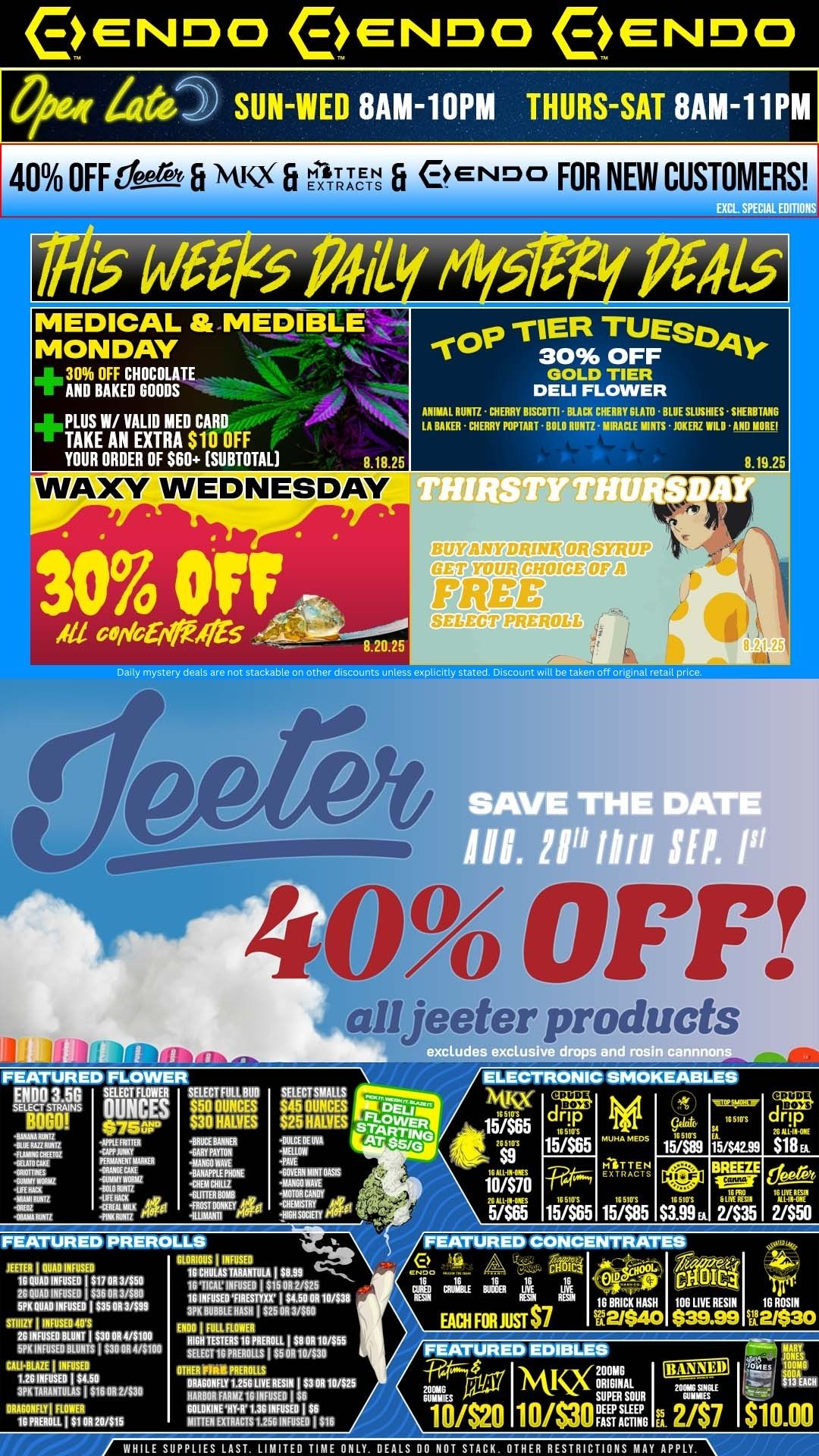 ENDO ENDO ENDO SUN-WED 8AM-10PM THURS-SAT 8AM-11 M 40 OFFees-fi iskKX FI EXTRA TS 0 END FOR NEW CUSTOMERS 1 MEDICAL MEDIBLE MONDAY 30 OFF CHOCOLATE AND BAKED GOODS PLUS W/ VALID MED CARD TAKE AN EXTRA S10 OFF YOUR ORDER OF $60 SUBTOTAL GOLD TIER DELI FLOWER ANIMAL RUM CHERRY BISCOTTI - BLACK CHERRY SLAM BLUE SLUSHIES SHERBTANG LA BAKER CHERRY POPTART BOLO RUI117 MIRACLE MINTS JOKER WILD -AND MORE 8.18.25 WAXY WEDNESDAY 3070 Off Alfa co 4t5 0.19.25 8.20.25 Daily mystery deals are not stack.. on other discounts unlesexplicitly stated Discount will betaken off original retail price 40 OFF 11 eeter. roducts excludes exclusilf-a drops a ELECTRONIC SMOKEABLES FEATURED FLOWER ENDO D.DD SELECT RIMER SELECT FOLLOW $50 OUNCES S30 HALVES -BRUCE BANNER -GARY PAYTON ilMAIONANE 1FNE VW FEATURED PREROLLS GLORIOUS INFUSER 16 CRULASTARARTILA I MN 16 TICK INFUSER I $15 OR 2/$25 16 INFUSED FIRESTTXX $4.50 OR 10/$36 3PK BUBBLE MASH I S25 OR 3/560 ENDO I FULL FLOWER NIGH TESTERS.. MARL I $R 011 10/$55 SELECT 16 MULLS $5 DR 10/$30 OTHER FIRE MARLS DRAGONFLY 1.250 LIVE RESIN I $3 OR 10/$25 HARM FARM1 16 INFUSER I $6 6131.0KINE HY-11 1.36 INFUSED I $6 MITTEN EXTRACTS 1.255 INFUSED I $16 TEETER I QUAD INFUSED 100000I00050 I $17 OR 3/$50 2G QUAD INFUSED $36 OR 3/$80 5PK DURO MFRS. I $35 OR 3/$99 STIIIZY INFUSED an 26 INRISE0 BLUNT I $30 OR 44100 5PK INFUSED BLUNTS I $30 OR 4/$100 CALI-BLAZE I INFUSED 1.26 INFUSER 104.50 3PK IARANTULAS I S16 OR 2/S30 DRAGONFLY FLOW. MOLL I S1 0R 20/$15 SELECTSMALLS $45 OUNCES D61 S25 HALVES ERAWER OUICE IIERA.s243 MELLOW PA. CUM MINT OASIS MO WAVE MOTOR CANDY CHEMISTRY HUMMER dm 1s 6105 15/565 10/570 nulnelss 5/565 15/565 IG 51 FS C.t INC. MUHA E 151$4299 MEL tt 15/585 S399 EA 2/535 2/550 FEATURED CONCENTRATES 0 Po ... -- 6181.4 cr.. 2 4.... 17 le le le I. Iv At rill. CUR. COW OMR OR IRE ROAN FENN TOM IBBRICKHASH lOOLIVERESIN 10RDSIN EACH FOR JOSE $7 122/$40 $39.99 se2/$30 FEATURED EDIBLES MKX 20AINAL SUPER SOUR Emu 10420 10/S3OnmE. 15A 247 WHILE SUPPLIES LAST. LIMITED TIME ONLY. DEALS DONUT STACK. OTHER RESTRICTIONS MAY APPLY. / Check Out Some Exclusive Mystery Deals To Start Your Week!Don't Forget, We are now open later:8a-10p Sun-Wed8a-11p Thur, Fri, SatStop by this week for all our regular dank deals and sweet Endo vibes!