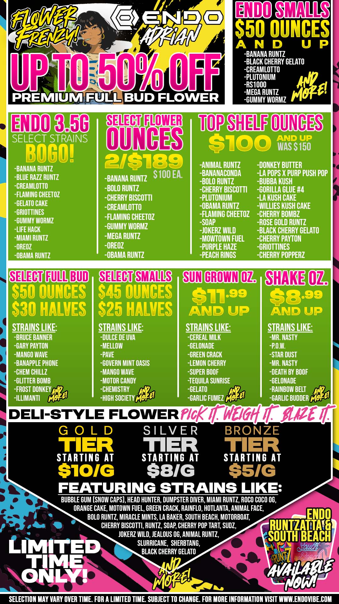 PREMIUMFULL BUD FLOWER SMALLS $50 OUNCES AND UP BANANA RUNTZ BLACK CHERRY GELATO CREAMLOTTO PLUTONIUM RS1000 MEGA RUNTZ GUMMY WORMZ ENDO SELECT STRAINS ROM BANANA RUNTZ BLUE RAll RUNTZ CREAMLOTTO -FLAMING CHEETOZ GELATO CAKE -GRIOTTINES GUMMY WORMZ LIFE HACK -MIAMI RUNTZ -HERZ -OBAMA RUNTZ -BANANA RUNTZ S100 EA. -BOLO RUNTZ CHERRY BISCOTTI CREAMLOTTO -FLAMING CHEETOZ GUMMY WORMZ -MEGA RUNTZ OREOZ -OBAMA RUNTZ UM $100 ANIMAL RUNTZ -BANANACONDA BOLO RUNTZ CHERRY BISCOTTI PLUTONIUM OBAMA RUNTZ FLAMING CHEETOZ SOAP JOKERZ WILD MOVVTOWN FUEL PURPLE HAZE -PEACH RINGS AND UP WAS S 150 DONKEY BUTTER LA POPS X PURP PUSH POP -BUBBA KUSH GORILLA GLUE 4 LA KUSH CAKE WILLIES KUSH CAKE -CHERRY BOMBZ ROSE GOLD RUNTZ BLACK CHERRY GELATO CHERRY PAYTON -GRIOTfINES CHERRY POPPERZ BUD $50 OUNCES S39 HAWES STRAINS LIKE -BRUCE BANNER GARY PAYTON MANGO WAVE BANAPPLE PHONE -CHEM CHILLZ GLITTER BOMB FROST DONKEYA ILLIMANTI MO Half $45 PRIM $25 HALM STRAINS LIKE SMALLS DULCE DE UVA MELLOW PAVE GOVERN MINT OASIS -MANGO WAVE MOTOR CANDY CHEMISTRY Nik HIGH SOCIETY pig am .111199 AMID UP STRAINS LIKE GROWN coo CEREAL MILK GELONADE GREEN CRACK -LEMON CHERRY SUPER BOOF -TEQUILA SUNRISE GELATO GARLIC FUMEZ c.100 SHAKE q.99 AND UP STRAINS LIKE -MR. NASTY P.O.W. STAR DUST -MR. NASTY -DEATH BY GOOF -GELONADE -RAINBOW BELT RC GARLIC BUDDER W. DELI-STYLE FLOWER pierwoorpar I r GOLD SILVER BRONZE TIER TIER TIER STARTING AT STARTING AT STARTING AT $10/G $8/G $51G FEATURING STRAINS LIKE BUBBLE GUM SNOW CAPS HEAD HUNTER DUMPSTER DIVER MIAMI RUNTZ ROCO COCO OG ORANGE CAKE MOTOWN FUEL GREEN CRACK RAINFLO HOTLANTA ANIMAL FACE BOLO RUNTZ MIRACLE MINTS LA BAKER SOUTH BEACH MOTORBOAT CHERRY BISCOTTI RUNTZ SOAP CHERRY POP TART SUDZ JOKERZ WILD JEALOUS DG ANIMAL RUNTZ SLURRICANE SHERBTANG BLACK CHERRY GELATO SELECTION MAY VARY OVER TIME. FOR A LIMITED TIME. SUBJECT TO CHANGE. FOR MORE INFORMATION VISIT WWW.ENLIOVIBE.COM / There's a huge flower SALE going on at ENDO!ENDO Ounces as low as $50SMALLS Ounces as low as $45SUN GROWN Ounces as low as $11.99PREMIUM Eighths as low as $5ENDO Eighths are BOGO (select strains)PLUS+ We Now Offer Deli Flower - You'll Smell It, Then Pick It. We Weigh It. You Blaze It!Plan your trip this weekend! 