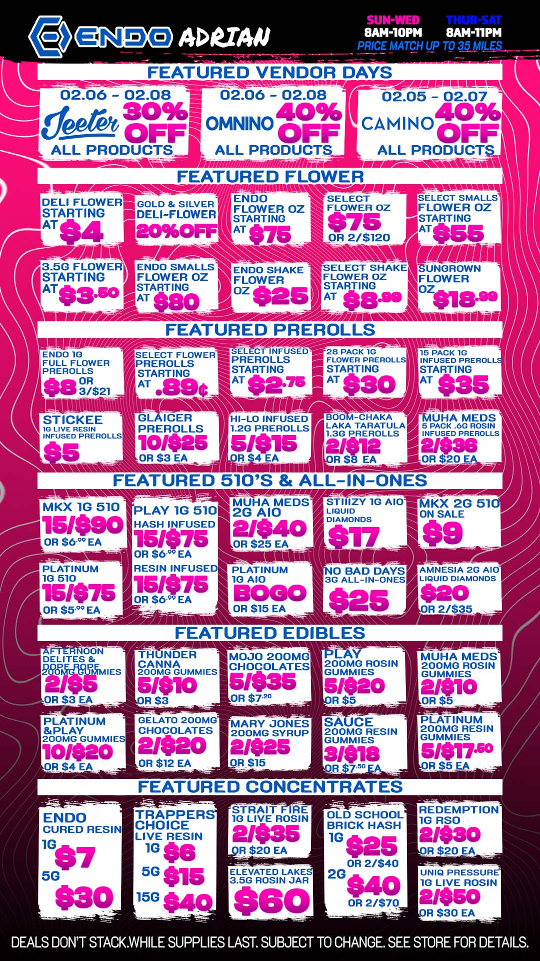 SUN-Vi8AM-110PM 8AN-11PM PRICE MATCH UP TO 35 MILES FEATURED VENDOR DAYS 02.06 -02.08 V 02.06 - 02.08 02 0 02.05 30961 40 40 OFF4 OMNINO oFF CAMINO oFF IIIIIIIALL PRODUCTIII ALL PRODUCT. ALL PRODUCT - - Av.- ismaffsmattiiiim- /aka miwALow-.aw-Avski-all FEATURED FLOWER DELI FLOWERITGOLD SILVERI STARTING mi DELI-FLOWER AT 4 LII96Pt Ei476.--..-i SELECT SELECT SMALLS STARTING FLOWER OZ 1 F - - - - - - -. FLOWER OZ FLOWER OZ STARTING ...irommain AT .715 $75 Ik. OR2/$120 AT056 SUN 3.5G FLOWEF ENDO SMALLS Er.130 SHAKE SELECT SHAKE STARTING ATS3.50 /STARTING I FLOWER OZ FLOWER Zio0 .25 FLOWER OZ STING.99 FLOWER tot AT $80 I AT 1-- MEM /.01.-...-------Lill/I/ f. iifin i witiniulkEi FEATURED PREROLLS ENDO 1G wig SELECT FLOWER SELECT INFUSED021177 ---- IN. r unswilum FULL FLOWER PREROLLS 15 PACK 1G PREROLLS STARTING PREROLLS ..-- FLOWER PREROLLS INFUSED PREROLL STARTING I STARTING STARTING 27$21 AT 890 AT $102.75 111 AT $30 AT tan 1 1.1 BOO -oHAKA MUHA MEDS LAKA TARATULA4 5 PACK .6G ROSIN 1.3G PREROLLS OP INFUSED PREROLLS 2/12 12/$10216 R $ EA 11111-OR $20 .0 FEATURED 510S ALL-IN-ONES NWrilPir -- VP. -..r.---....ffirr00.0. PLAY 1G 5101 2mGuHAAI0MEDST LIQUID ZY 1G AI01-MKX 2G 51 ON SALE MKX 1G 510 OR $6 EA W.90 HASH INFUSED 21.40 DIAMONDS 151075 OR $25 EA $17 OR $6.99 EA - sit ISION014 PLATINUM RESIN INFUSE PLATINUM 0 BAD DAYS 10 510 10 A10 3G ALL-IN-ONES 15475 OR $6EA OR $599 EA ..E $25 -j- 7ir T- /A11111111M11111IlV E1gTICKEE 0 LIVE RESIN INFUSED PREROLLS GL ICER HI-LO INFUSED PREROLLS 1.2G PREROLLS Ten Nano 10426 5/01015 OR $3 EA alatimm BOGO OR $15 EA FEATURED EDIBLES THUNDER CANNA 200MG GUMMIES AMNESIA 2G A10 LIQUID DIAMONDS MOJO 200MG CHOCOLATES OR $72 --- - PLATINUM PLAY 200MG GUMMIES GELATO 200mG CHOCOLATES 2/320 OR $12 EA 200MG ROSIN GUMMIES 5/$12 SAUCE 200MG RESIN GUMMIES MUHA MEDS 200MG ROSIN GUMMIES 2.11i10 PLATINUM 200MG RESIN GUMMIES 5/$17.50 Ft $5 EA FEATURED CONCENTRATES TRAPPER CHOICE LIVE RESIN 10 se 5G$15 15G STRAIT E 10 LIVE ROSIN R $20 EA --- ELEVATED LAKE 3.50 ROSIN JAR OLD SCHOOL BRICK HASH 10 025 OR 21$40 20 $40 OR 2/$70 REDEMPTION 10 RSO R $20 EA UNIQ PRESSUR 10 LIVE ROSIN 2/$50 R $30 EA DEALS DONT STACK.WHILE SUPPLIES LAST. SUBJECT TO CHANGE. SEE STORE FOR DETAILS. / NEED A VIBE? STOP BY ENDO FOR VENDOR SPECIALS ON TOP NAMED BRANDS YOU LOVE!  