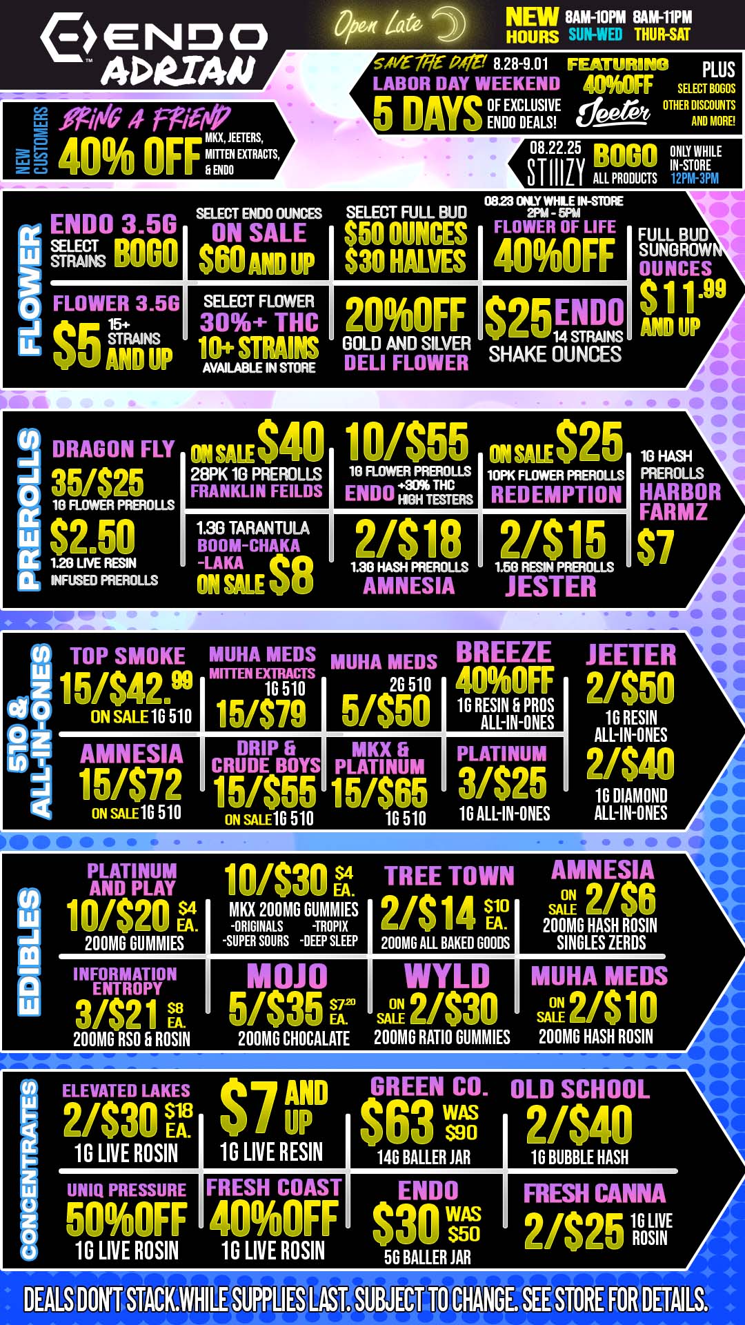 ENDO ADVAIJ 0/bedt Za5 NEW 8AM-10PM 8AM-11PM HOURS THUR-SAT g Oi/tIG 4 FPW/vP zU LX JEUERS 40 OFFMI MO MITf EN EXTRACTS O se-N aire 8.28-9.01 FEATURING PLUS LABOR DAY WEEKEND aumFF SELECT BOGOS 5 DAYS gtoicHLEuAsLSviE epa OTHER DA INSDC OmtlotIRTES SELECT ENDO OUNCES SELECT FULL BUD 08.22.25 ppripn ONLY WHILE UMH IN-STORE ALL PRODUCTS 0E123 ONLY WHLE IN-STORE 2PM - 5PM - SUTRA BOGOSKI AND UP NII 30 HALVES 40OFF FLOWER 3.5G 15 SELECT FLOWER 30 THC 200FF 25 ENDO AND UP AVAILABLE IN s-roRE DELI FLOWER SHAKE OUNCES FULL BUD SUNOROW OUNCES Sit AND UP OU.S I sf I 2SPK 10 PREROLLS FRANKLIN FEILDS 18 FLOWER PREROLLS ENDO .139.TTHC Rs I 1 I 10PK FLOWER PREROLLS REDEMPTION 1.30 TARANTULA BOOM-CHAKA - 2/$18 . ..... INFUSED PREROLLS TOP SMOKE MUHA MEDS MUHA MEDS BREEZE JEETER 2/S50 ON SALE 16.510 16 510 151$79 26 0 5/850 I I 16 RAES 5 PROS LL-IN IN-ONES AMNESIA DRIP fi CRUDE BOYS MKX fi PLATINUM PLATINUM ON SALE 1G 510 ON sALE1G 510 10 510 16 ALL-IN-ONES 16 RESIN ALL-IN-ONES 2/$40 16 DIAMOND ALL-IN-ONES PLATINUM i n /eon TREE TOWN AMNESIA AND PLAY MU/ EA-S4 O 2 EA. 200MG RUMMIES SEX 200MG GUMMIES -ORIGINALS -TROPIX -SUPER SOURS -nap SLEEP 10 EA- 200MG ALL BAKED GOODS SALE 200MG HASH ROSIN SINGLES ZEROS INFORMATION ENTROPY mum Sr WYLD ON I MUHA MED ON EA. 200MG RSO G ROSIN 200MG CHOCALATE 200MG RATIO DUMMIES 200MG HASH ROSIN ELEVATED LAKES AND GREEN CO. OLD SCHOOL EA. 1G LIVE ROSIN 10 LIVE RESIN S90 14G BALLER JAR 16 BUBBLE HASH UNIQ PRESSURE II FRESH COAST II ENDO WAS FRESH CANNA 16 LIVE 1G LIVE ROSIN 1G LIVE ROSIN 50 BALLER JAR ROSIN 6HANGE...SEESTORE FORIETAILS. / BRING YOUR FRIENDS TO ENDO!NEW CUSTOMERS are now eligible to receive 40% OFF all products by ENDO, JEETER, MITTEN EXTRACTS, & MKX! Remind them - 