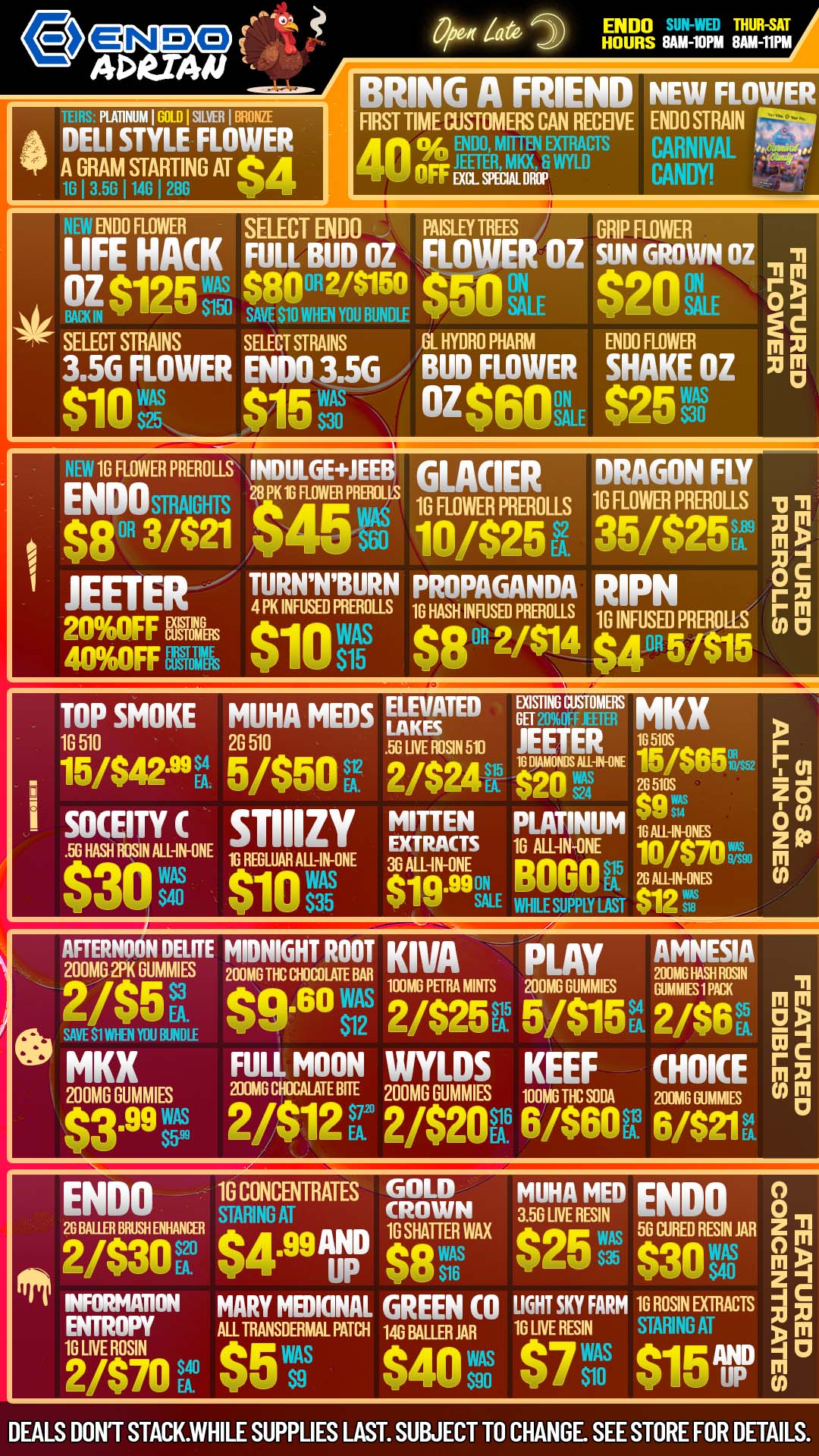 ENDO THUR-SAT HOURS RAM-10PM RAM-11PM BRING A FRIEND NEW FLOWER PLATINUM I GOLD I SILVER I BRONZE DELI STYLE FLOWER 44 A GRAM STARTING AT eA 1G I 3 5G 114G 120G ii.kr FIRST TIME CUSTOMERS CAN RECEIVE ENDO STRAIN ENDO MITTEN EXTRACTS CARNIVAL 40 OFF WER WU WYLD CANDY i Al n END FLOWER SELECT ENDO PAISLEY TREES GRIP FLOWER LIFE HACK FULL BUD OZ LO ER OZ SUN GROWN OZ .n -11 OZ $125 tvitso 89 FAWN HE YOUSIBUNDI F EAR $2O SALE SELECT STRAINS SELECT STRAINS GL HYDRO PHARM ENDO FLOWER C m m 3.56 FLOWER ENDO 3.5G / BUD FLOWER SHAKE OZ x01 Pln $15g oz$60it $2511s 1G FLOWER PREROLLS INDULGEJEEB ENDOsmAIGHTs PK 1G 0 $8 3421 1 JEETER TURNNBURN 4 PK INFUSED 2093F EN. e 1 4096OFFEM V FLOWER PRERO LLS GLACIER DRAGON FLY 16 FLOWER PIEROLLS 16 FLOWERPREROLLS .0 -n 4 - tl 10/$25E1 35/$25s. xr -1 0c PROPAGANDA RIPN r E PREROLLS 10 HASH INFUSED PR..EROLLS n WAS el. 2/414 1G INFUSED PREROLLS r 6 RI $15 V $4 OR 5105 TOP SMOKE MUHA MEDS ELEVATED VETZME MKX 1G 510 2G 510 51frOSIN 510 JEETER lgos... P S4 16 DIAMONDS. IPHINE iw 9up r 15/$42.99 EA 5/$50 2/$24 $20 28 51E cri $9 o MITTEN PLATINUM 10 AIR MS 2 I socoric STIIIZY 10 ALL-IN-ONE 10/$70 m 56 HAM N Al-MHNE 1G REGLUAR ALL IN ONE 36EXALLTIRAININTES WAS $10 $WAS i s. $ipe ON BOGOR Liv. 1 $3 35 SALE WHILE SUPPLY LAST v ic ...m.... AFTERNOON DELffE MIDNIGHT ROOT Kim p 1 Ay AMNESIA 200MG 2PK GUMMIES 200m6 Tfic moult BAA 100M0 PER MINTS 20ING HASH ROSIN MOW GUMS Nam PO 2/S5tA3 $9.60 WAS 2/$25R 0$15v2/$6r 1111 EA au SAVE S1 MI N YOU BUNDLE 03 I C MKX FULL MOON WYLDS KEEF CHOICE EN 200MG GUMMIES 200MG CHMALATE BITE 200MG RUMMIES 100MG TIC SODA 200m6 GuimMIES w b. $599 6/$6OR 6/$21r $3.99- 2/$12r 2/$20EV ENDO 16 CONCENTRATES GOB MUHAt3116111411D ENDO 0 STARING AT 0 26 BAUM BRUSH ENHANCER 1G SHATTER WAX 50 CUR RESIN JAR 61 oa 2/$302 $4.99AND g25 WAS $8 WAS 035 edan WAs M EA UP 90 516 wag S40 z I INFORMIMON MARY MEDICINAL GREEN CO LIGHT SKY FARM 1G ROSIN EXTRACTS g F ENTROPY mi TRANSDERMA PATCH 146 BAUR AR 10 LIVE RESIN STARING AT m 1G LIVE ROSIN $40VM e7 WA 915ND M 0 2/$70f$5 0 DEALS DONT STACK.WHILE SUPPLIES LAST. SUBJECT TO CHANGE SEE STORE FOR DETAILS. / COME STOP BY ENDO FOR GOOD TIMES AND DAILY ENDO SPECIALS!