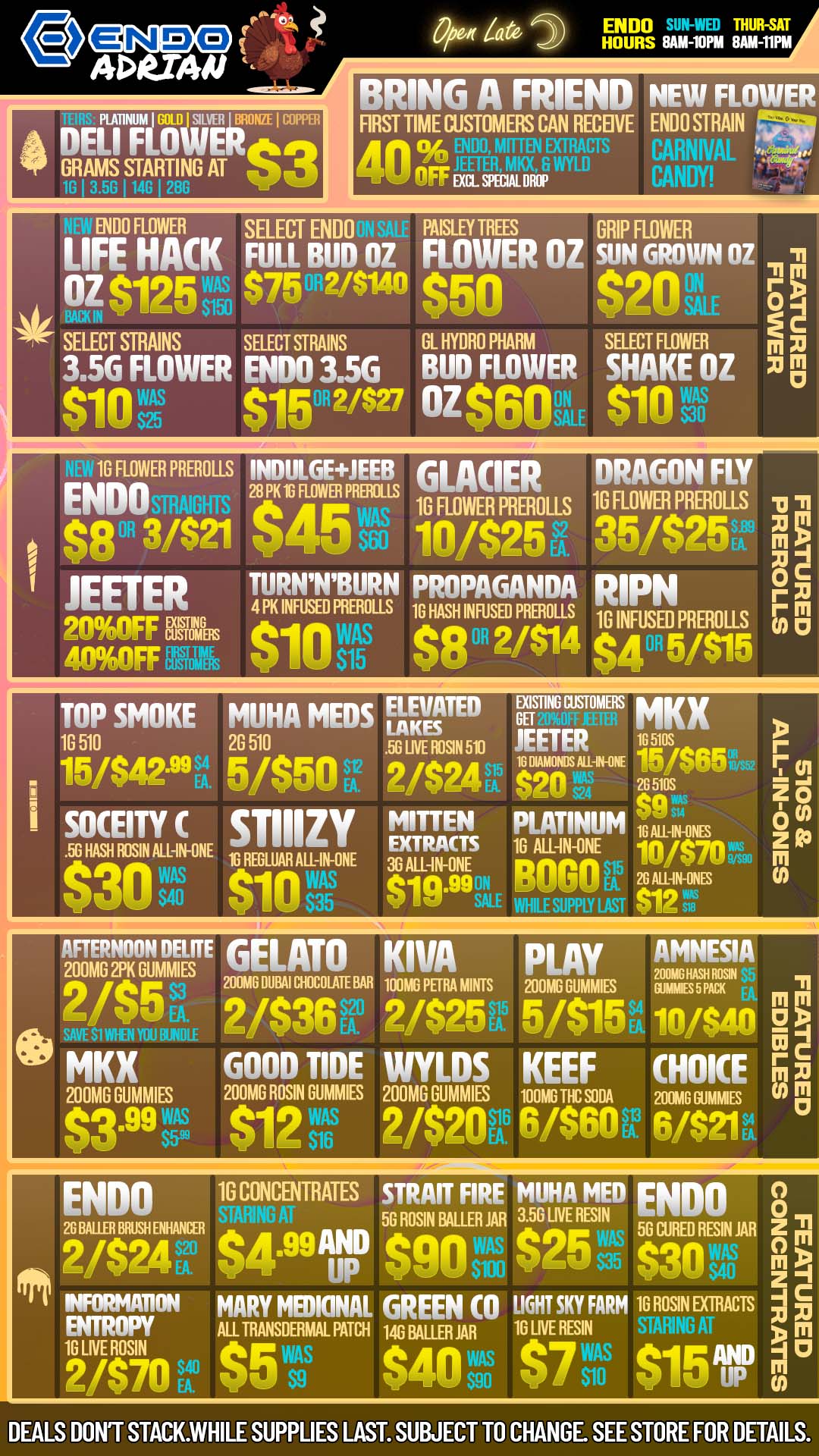 DELI PLARNibthBROMIC OPPER GRAMS STARTING AT F lit$3 in 3 58 I148 I 288 ENDO THUR-SAT HOURS 8AM-10PM 8AM-11PM BRING A FRIEND NEW FLOWER FIRST TIME CUSTOMERS CAN RECEIVE ENDO STRAIN Veip 40 OFF as wimp f ENDO FLOWER SELECT ENDO PAISLEY TREES GRIP FLOWER LIFE HACK FULL BUD OZ FLOWER OZ SUN GROWN OZ -n OZ t1195 $75 2/814 AsO g9011 SELECT STRAINS SELECT STRAINS GL HYDRO PHARM SELECT FLOWER m 3.56 FLOWER ENIX13.5G BUD FLOWER SHAKE OZ $10 A11512/$27$60 $10s oz 1G FLOWER PREROLLS INDULGEJEEB GLACIER DRAGON FLY ENDOSTRAIGHT 2Gre.ERP 10 FLOWER PRIM US 10 FLOWER PREROLLS $80R 3/$21 $400 10/$25e 351$25 JEETER TURNNBURN PROPAGANDA rapN 200FF TOMEFIS6in Ns 400FF $15 $8 R 2/$14 $4 5/$15 4 PK INFUSED PREROLLS 1G HASH INFUSED PREROLLS 16 INFUSED PRER011S 70c r M A 0 TOP SMOKE MUHA MEDS FAIKY111n rurr MKX 16 510 26 510 LIVE ROSIN 511 JEETER 16 5105 15/$42-99g. 5/$50 A. 2/$24R ar-- NSW - SOCEITY C smizy MITTEN PLATINUM 1. .50 HASH ROSIN ALL-IN-ONE EXTRACTS 10 ALL-IN-ONE 10/$70 RIEGLUAll ALL-1N-ONE 36 ALL-IN-ONE ot BOBO gr. $30 vdri $10 $19.99E ePPLY LAST r m o z a3 m co GELATO KIVA PLAY AMNESIA R o AFTERNOON TOTE 201116 DUBAI NICOLA11 BAR 100M0 PEW MINTS 200M6 GUMMIES MIMES5 Pim m 200MG 2PK GUMMIES 2/$5. g.16 SAVE SIW1EN YOU MKX WOOLF 7 200MG RUMMIES $3.99 wA 2/$36ou 2/$25Eld. 5/$15K 10/$4D 2 1 3 c GOOD TIDE WYLDS KEEF CHOICE 17 m 200MG ROSIN GUMMES 200MG RUMMIES 100AETHC SODA 201116 Gumbo $12vs7 2420166480R 6/$21 II cER 5G ROSIN FALLER JAR 3.50 LIVE RESIN 50 CURED RESIN JAR Rat $4.997 Pon 9F0 qln NVINVE.........ON MARY MEDICINAL GREEN CO LIGHT SKY I FARM 1G ROSIN EXTRACTS oulaurr ALL TRANSDERMAL PATCH lc BALLER JAR 10 LIVE RESIN 10 LNE ROSIN 2/$70 Ap P151 DEALS DONT STACK.WHILE SUPPLIES LAST. SUBJECT TO CHANGE. SEE STORE FOR DETAILS. / CHILL TIMES AND GOOD VIBES AT AN AFFORDABLE PRICE AT ENDO VIBE!
