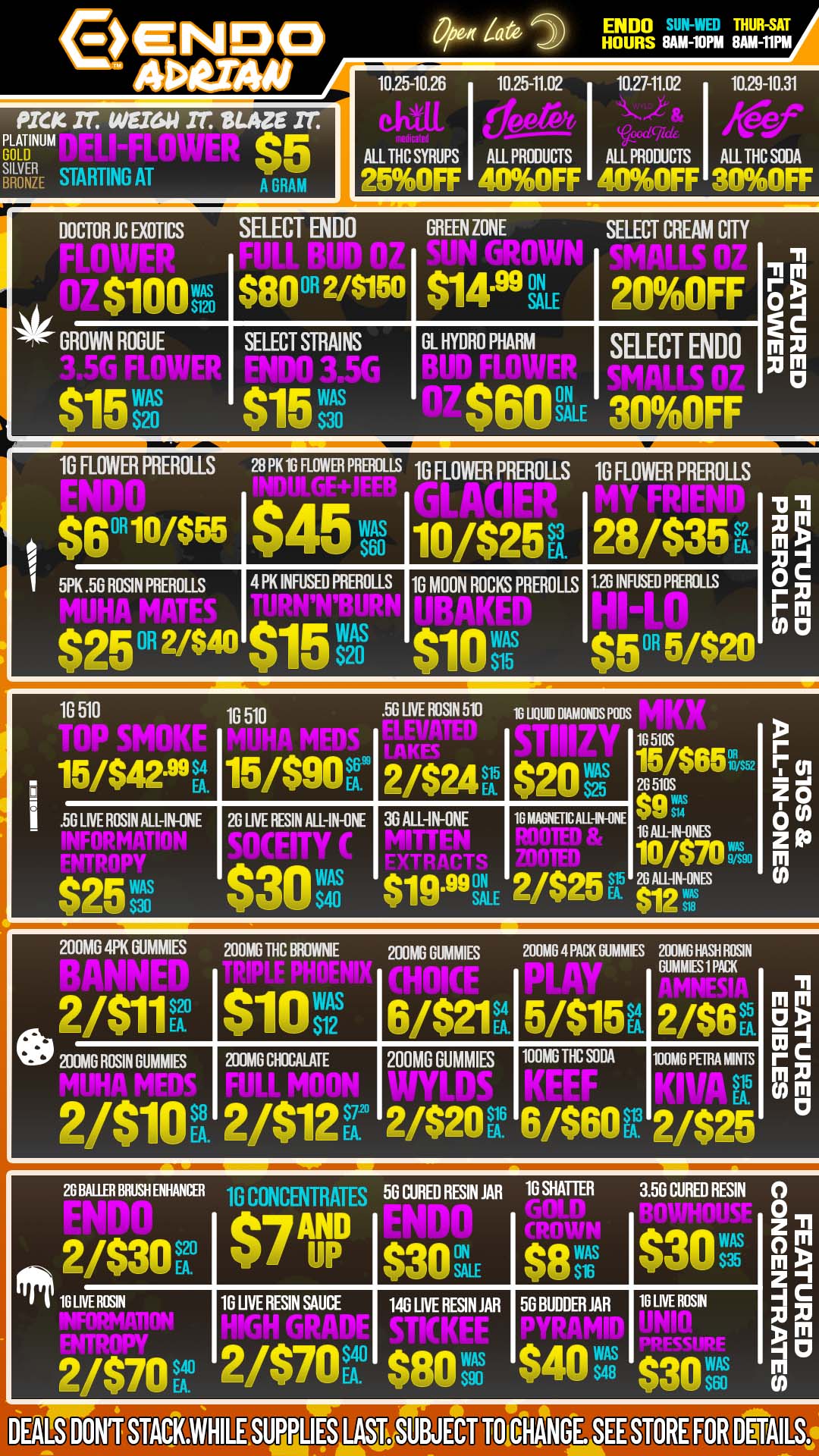 PICK IT. WEIGH IT BLAZE Zr PLATINUM GOLD SILVER BRONZE STARTING Al $5 A GRAM /ate ENDO THUR-SAT HOURS 8AM-10PM 8AM-11PM 1025-10.26 1025-11.02 1027-11.02 10.29-10.31 is a n /YIP .4- kfecof ALL THC SYRUPS ALL PRODUCTS ALL PRODUCTS ALL THC SODA 25OFF TI DOCTOR JC EXOTICS MIMEO GREEN ZONE SELECT CREAM COY $100sa $80 2/$150 li I $14miL 1 ONOFF 4 OWN ROGUE SELECT STRAINS 1110 3.56 GI HYDRO PHARM ON SELECT ENDO li P I S20 1G FLOWER PREROLLS 2 PK 1G FLOWER PREROLLS 1G FLOWER PREROLLS 10 FLOWER PREROLLS I 5P Rivwc. 45 /. 28 $35 .56 ROSIN PREROLLS 4 PK INFUSED PREROLLS 1G MOON ROCKS PREROLLS VD INFUSED POOLS -11 m xi -Ic o E 1G 510 1G 510 .56 LIVE ROSIN 511 1G 111100 DIAMONDS PODS 5/$42-99 15/$90AS6 2/$24P $20s. . . G LIVE ROSIN ALL-IN-ONE 26 LNE RESIN All-IN-ONE 36 ALL-1N-ONE 16 NIAGNETICAUAN-ONE QT WAS IN-ONES $70 AN-ONES FA pip 200MG 4PK DUMMIES 200MG THC BROWNIE 200MG DUMMIES 200M0 4 PACK GU MMIES 200MG RASH ROSIN 1011 S1asvi2s 6/$21V 5/$15U. .. . 2/$6 G ROSIN DUMMIES ION MEW . . 200M0 CHOCALATE 1111 MOW 7.20 200MG DUMMIES Atittni 100MD TIC SODA vome p- HNTs n El I C m XI CO m 0 26 HALLER BRUSH ENHANCER 10 CONCENThm L 56 CURED RESIN JAR 10 SHATTER do 9 1C L 2 3.56 CURED RESIN 0 0 Z M m z 71 m g301- / UP Pqn $8tas $30 ROSIN 10 LIVE RESIN SAUCE $40 146 LIVE RESIN JAR 50 BUDDER JAR i 18 LIVE ROSIN 310.1 MUM / COME STOP AT ENDO FOR OUR DAILY SPECIALS AND SPECIAL DROPS!