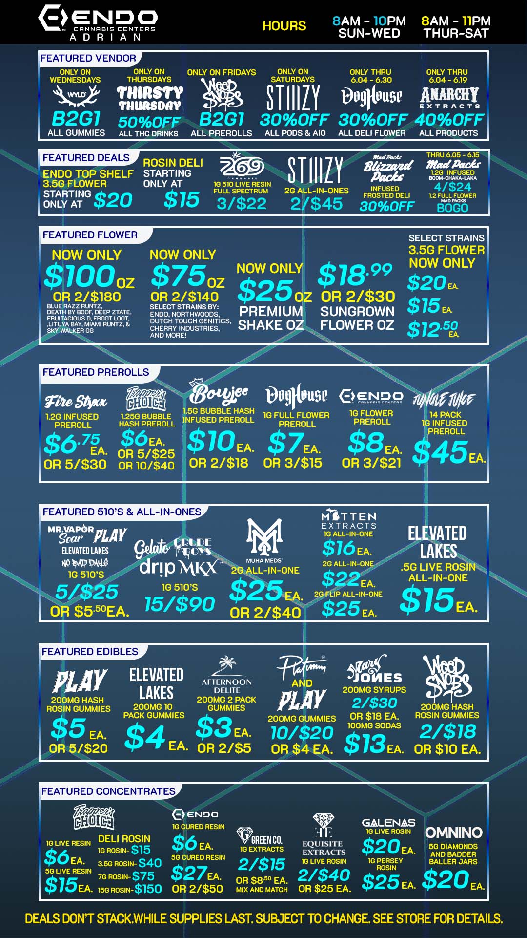 eENDO CANNABIS CENTERS ADRIAN HOURS LAM - PM 8AM - 11PM SUN-WED THUR-SAT FEATURED VENDOR ONLY ON ONLY ON ONLY ON FRIDAYS ONLY ON ONLY THRU ONLY THRU WEDNESDAYS THURSDAYS SATURDAYS 6.04 - 6.30 6.04 - 6.19 THIRSTY THURSDAY vegliu9e ATM B2G1 50OFF B2G7 30OFF 30OFF 400FF I ALL GUMMIES ALL THC DRINKS ALL PREROLLS ALL PODS AIO ALL DELI FLOWER ALL PRODUCTS FEATURED DEALS ENDO TOP SHELF 3.5G FLOWER STARTING 620 i ONLY AT slg 4 6 05 - 615 ROSIN DELI 720 3TIIILY za-va -dA-Ar STARTING INFUa ONLY AT 1G 510 LIVE RESIN $75 F3uLL/sio2TR2um 2G ALL-IN-ONES INFUSED 4/$24 3FROSTED o v0DFE DELI 12 akaTER 2/$45 BOLO SELECT STRAINS NOW ONLY NOW ONLY 3.5G FLOWER NOW $750z NOW ONLY $18.99 NOW ONLY $20.. OR 2/$180 OR 2/$140 $2502 OR 2/$30 ltea1/451D7iVME M ZZ PREMIUM SUNGROWN 9 li. EA. SKY WALKER OG RY US R S DUTCH TOUCH TGENEITS SHAKE OZ FLOWER OZ $72 AND MORE 1 EA. LITUYA BAY MIAMI RUNT FEATURED PREROLLS tVatigjaee 009110U9e P NMI 1G FLOWER PREROLL IS EA. OR 3/$21 1.5G BUBBLE HASH 1G FULL FLOWER 12G INFUSED .1.A2s5HG pBRUEBRBLEL INFUSED PREROLL PREROLL PREROLL $675 Ek OR 5/$25 10 EA. $ 7EA. $45EA. OR 51$30 OR 10/$40 OR 2/$18 OR 3/$15 FEATURED 510S ALL-IN-ONES MIT T E N EXTRACTS poy 1G ALL-IN-ONE VALUE ELEVATED LAKES $16 EA. NO 1.00 drin MUHA MEDS 2G ALL-IN-ONE 1G 510S ANNA 2G ALL-IN-ONE 1G 510S $R2EA. 5/$25 $25 EA. 23f1.1P ALL-IN-ONE OR $5.50EA. 75/$90 OR 2/$40 $25 EA. 14 PACK 10 INFUSED PREROLL ELEVATED LAKES .5G LIVE ROSIN ALL-IN-ONE 15EA. FEATURED EDIBLES pay ELEVATED AFTERNOON LAKES DFI IfF 200MG 2 PACK ROSIN GUMMIES 200MG 10 GUMMIES $5 EA. PACK GUMMIES IP 0 EA. OR 5/$20 $4 EA. OR 2/$5 200MG HASH FEATURED CONCENTRATES 200MG SYRUPS 44r 01 t1t 0 2/$30 200MG HASH PLO 200MG GUMMIES OR $18 EA. ROSIN GUMMIES 10/$20 OR $4 EA. $13 DAS 2/$7 EA. OR $10 EA. 100 MG SO8 JONES AND 10 CURED RESIN GALENAS 1G ROSIN- $1..... a $45 EA. 10 EXTRACTS Lx i RAc. s v GREEN CO EQUISITE $20EA. 5G DIAMONDS i 10 LIVE ROSIN OMNINO i. LIVE RESIN DELI ROSIN $6 EA. 3 5G ROSIN- $40 50 CURED RESIN 2/$75 1G LIVE ROSIN 1G rtysir BALLER JARS AND BADDER 513 LiIVE REES. 75G. I IROoSs1 N N- $$71 0 t22 r$E5A6 MIX FTN8D 5M MATCH CH F$1548. $ . 25 EA. $20 EA. i DEALS DONT STACK.WHILE SUPPLIES LAST. SUBJECT TO CHANGE. SEE STORE FOR DETAILS. / LOOKING FOR GOOD DEALS ON TOP NAMED BRANDS, STOP BY ENDO FOR SPECIALS ON A TOP SHELF PRODUCTS!