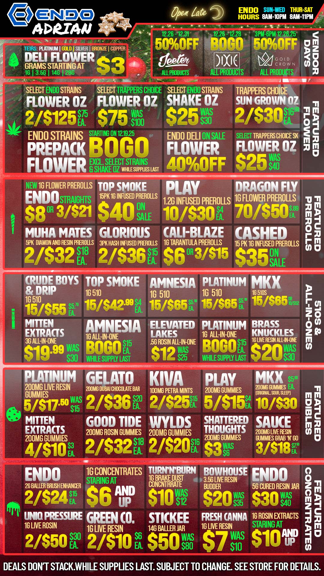 O ADUAN 0 N 0 KAT1NUM I.0 I SILVER I BRONZE I COPPER DELI FLOWER dek GRAMS STARTING AT um Open Za ENDO T.rif14 . . 12.26 -12e 3PM-6PM 12.26.25 deer XI N8 Tr. SELECT STRAINS SELECT bhdiut SELECT STRAINS TRAPPERS CHOICE FLOWER OZ FLOWER OZ SHAKE OZ SUN GROWN OZ 2/$125T $75 tilso mL ENDO STRAINS rhgrARTImA2.1925 PREPACK outiu FLOWER MR-TLIZI. $251 2/$30 -In RINERALE 40OFF $25 vg NEW 16 FLOWER PREROLLS TOP SMOKE PLAY DRAGON FLY ENDOsmAurs 15PK 16 INFUSED PREFIOLLS 1.2G INFUSED PREROLLs 170 FLOWER PREROLLS $133/$21 $40 11E 10/$30V 1$50 MUHA MATES GLORIOUS CALI-BLAZE CASHED 5P6 MANN AND RBIN PREROUS MASH MED RIMS 16 TARANTULA PRIMOLLS 15 PK 16 INFUSED PRER OL LS 2/$32V. 2/$36 EA $6 31$15 $35 ON SALE 11 M 0 r M 1 CRUDE BOYS TOP SMOKE AMNESIA PLATINUM MKX DRIP 10 510 1G 510 1G 510 165105 15m/$55 15/$42.99A. 15/$6515/$65 g 115/S6F MITTEN AMNESIA EXTRACTS 10 ALL-IN-ONE ELEVATED PLATINUM BRASS LAKES 16 AllAN-ONE KNUCKLES -IN-CNE .5G ROSIN ALL-IN-ONE pn....$15 Q.99WAS BOGO6b. eig WAS BLOOD EA. $20 WHILE SUPPLY LAST V I S25 WHILE SUPPLY LAST EA S30 PLATINUM GELATO KIVA PLAY MKX 200MG LIVE RESIN 200MG MAI CHOCOLATE BAR GOMM amp PBM MINIS 200MG DUMMIES 24trilisL 11 in m 5/$17511 2/$366V 2/$25R5 5/$15K latszo gp MITTEN GOOD TIDE WYLDS SHATTERED SAUCE r C m XI EXTRACTS 200MG ROSIN GUMMES 200MG GLADES THOUGHTS 200MA ME 1131 0 111 200MG GUMMIES 200MG DUMMIES GUMS GRAB W GO 0 4/$10 2/$32tr 2/$201r $3wAs 3/$18L $6 ENDO 1G CONCENTRATES TURNTBURN BOWHOUSE ENDO 8 STARING AT 1G BRAKE DUST TUG LNE RESIN 2G BAUER MUSH MAKER CONCNTRRATE BUDDER 56 CURED RESIN JAR Z 2/$2415. 56 IMP $101f $2112 $30 si46 UNTO PRESSURE GREEN CO. STKKEE FRESH ANNA 16 ROSIN EXTRACTS 16 LIVE ROSIN1G LIVE RESIN 14G BALER LNE REsINWAS STARING AT 1 in $7 117 2/$50V 2/$10 $50 EA- $80 S10 $10 r DEALS DONT STACK.WHILE SUPPLIES LAST. SUBJECT TO CHANGE. SEE STORE FOR DETAILS. / GOOD TIMES AND GOOD VIBE AT ENDO WITH SPECIALS ON TOP NAMED BRANDS! 