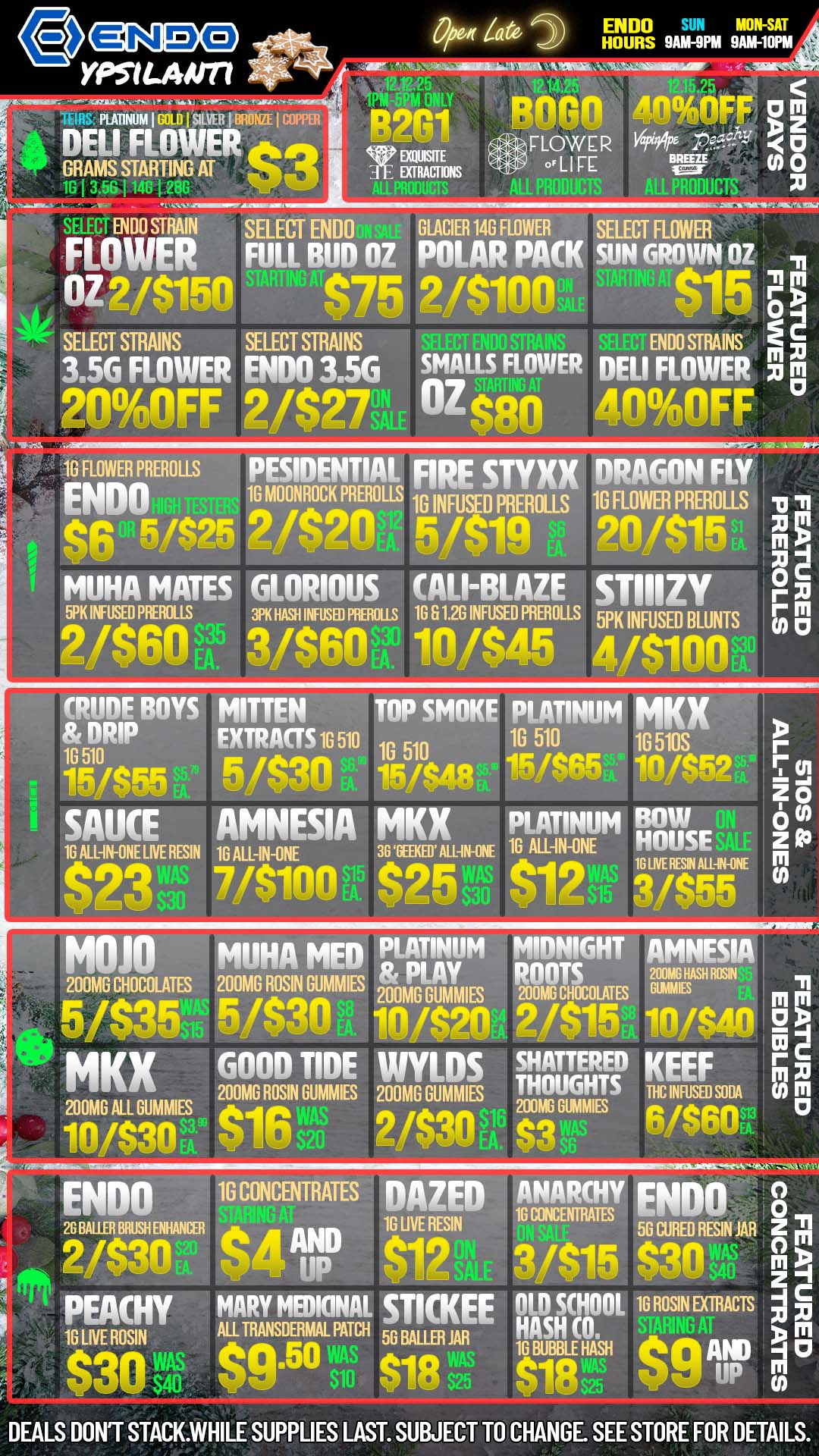 e N YPSIGAIII77 PEAOMJM I GOLD 151150 I BRO. I COMM DELI FLOWER GRAMS STARTING AT Op4 Late 2 HOURS 9O-9PW SAMAOPTA ENDO SUN W MOSAT -3111111111111.11LA - oowsErE poem 405AFF FLOWER 144f/. oLIFE N o T EN00 STRAIN SELECTENDO SELECT FLOWER BL OZ PACK SUN OZ OZ 2/$150 $75 2/$100 eic SELECT STRAINS SELECT MAINS ENDO STRAINS prim 3.5G ROWER ENDO 3.5G SMALLS FLOWER DELI FLOWER k2noinfiFF 2/$27 OZean 4n1IFF 10 FLOWER PREROLLS PESIDENTIAL FIRE STYXX DRAGON FLY ENDO 1G MOONROCK PREROLLS 16 INFUSED PREROLLS 1G FLOWER PREROLLS F /09g fq2n 5/$19 d. 20/$15 i MUHA MATES GLORIOUS CALI-BLAZE sTIIIZY WIC MUSS MOLLS 3/1 HASH INFUSED PAROLES 1G 61.2G INFUSED PREROLLS 5PK INFUSED BLUNTS 7 2/$60 3/$60. 10/$46 /elm CRUDE BOYS MITTEN TOP SMOKE PLATINUM MKX tinnitIP EXTRACTS 1G 510 1G 510 10 510 1G 510S 14.-/RFA 5/$30 15/$4$ 15/S65 11 SAUCE AMNESIA MKX PLATINUM Bow 1G ALL-IN-ONE LIVE RESIN 16 A1114111E 361311KE5MI-IN-1j 16 ALL-IN-ONE HOUSE $23- 7/$100it $256i. $12 1GUESI1-1 ...g MOJO MUHA MED PLATINUM MIDNIGHT AMNESIA 200MG CHOCOLATES 200MG ROSIN GUMMIES toIngu ROOTS erfiEr -4 5/$35. 5/$30 in /A91n eig io/s4n0 a -I MKX Gnon TIDE WY ..OS SHATTERED KEEF r Fp .. 200MG ROSIN SLIMES 200MG GUMMIES THOUGHTS Viciza. M m .21013AL GiliIMAIES in wAS 2/$30 s1GUMMIES R Aso 0 ENDO 1G CONCENTRATES DAZED ANARCHY ENDO 8 16 UVE RESIN - 56 CURED RESIN JAR Z tar An $12 3/$15 PEACHY MARY MU BAH sTKKEE OLD SCHOOL 16 ROSIN EXTRACTS A 5 16 LNE ROSIN ALL TRANSDERMAL PATCH 5 Bum JAR sin p0.50 t1Q qiRQI AND DEALS DONT STACK.WHILE SUPPLIES LAST. SUBJECT TO CHANGE. SEE STORE FOR DETAILS. / TIS THE SEASON OF GOOD TIDES AND GOOD VIBES AT ENDO! CHECK OUT OUR SPECIALS ON OUR ENDO PRODUCT