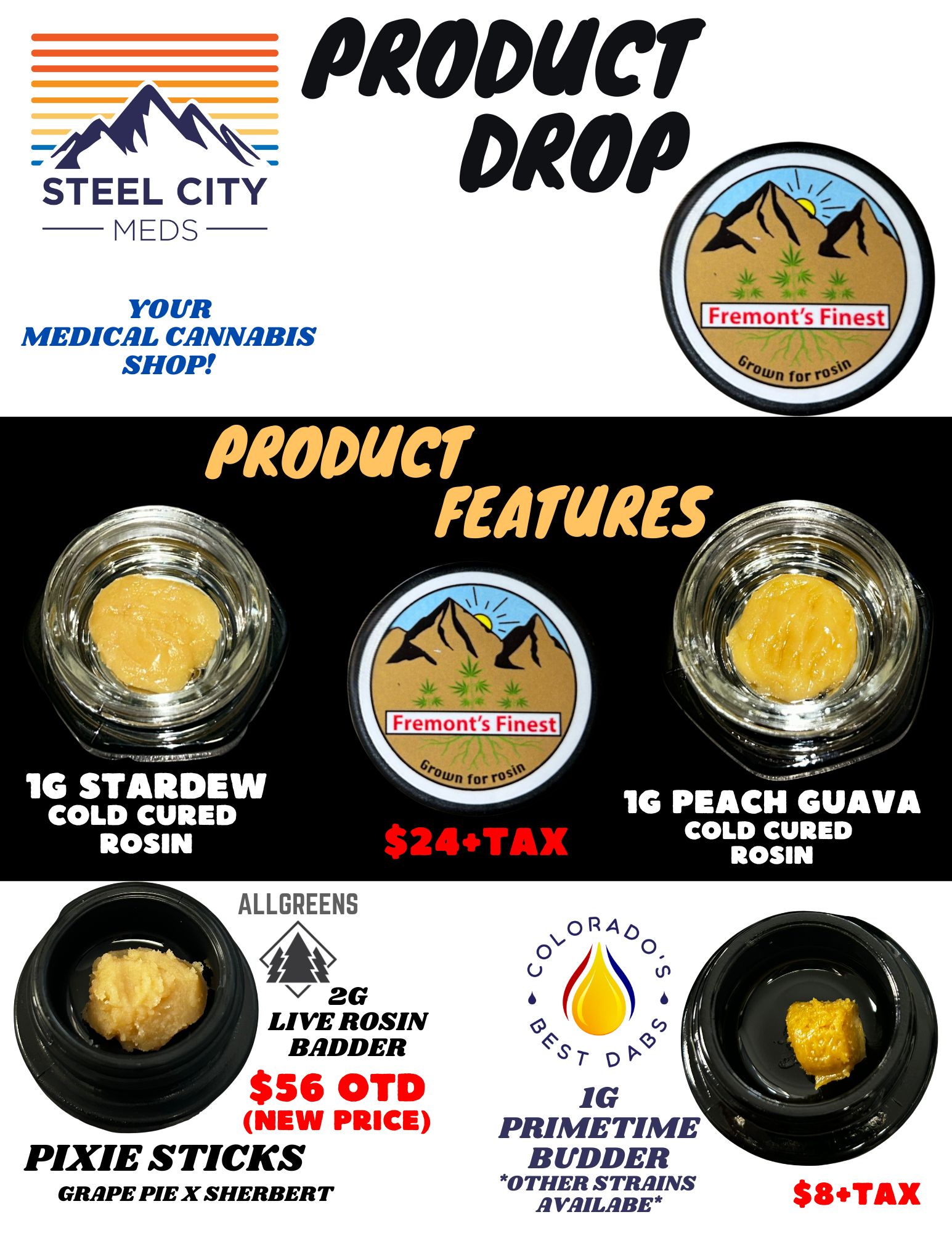 STEEL CITY MEDS PRODUCT DROP YOUR MEDICAL CANNABIS SHOP Papua FEATURES 1G STARDEW COLD CURED ROSIN 1G PEACH GUAVA $24TAX COLD CURED ROSIN ALLGREENS / 2G LIVE ROSIN BADDER $56 OTD NEW PRICE PIXIE STICKS GRAPE PIE X SHERBERT RAp 3 S r co t- 1G PRIMETIME BUDDER OTHER STRAINS AVAILABE $8.TAX / 