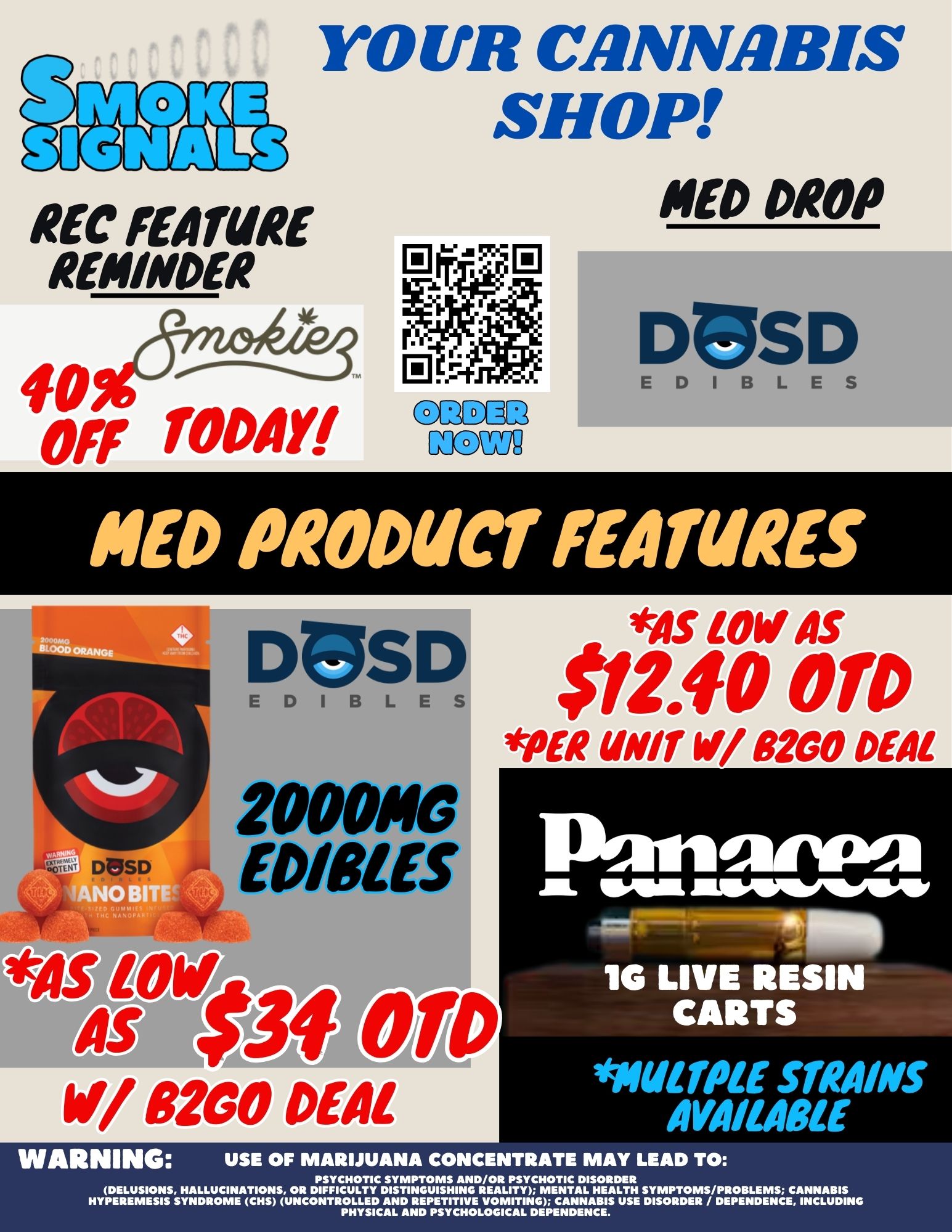 REC MAME REMINDER 40 Off TODAY YOUR CANNABIS SHOP ND DROP Man lal1iED1BLES PIED PRODUCT FEATURES 4N0 IkilS LOW AS 1PD 12.40 01 pm war w DEAL 2000144J EDIBLES VS $34 OW V/ 8200 DEAL .111L JILSMIMOW 76 LIVE RESIN CARTS maw STRAINS AVAIMOLE WARNING USE OF MARIJUANA CONCENTRATE MAY LEAD TO PSYCHOTIC SYMPTOMS AND/OR PSYCHOTIC DISORDER DELUSIONS HALLUCINATIONS OR DIFFICULTY DISTINGUISHING REALITY MENTAL HEALTH SYMPTOMS/PROBLEMS CANNABIS HYPEREMESIS SYNDROME CHS UNCONTROLLED AND REPETITIVE VOMITING CANNABIS USE DISORDER / DEPENDENCE INCLUDING PHYSICAL AND PSYCHOLOGICAL DEPENDENCE. / 