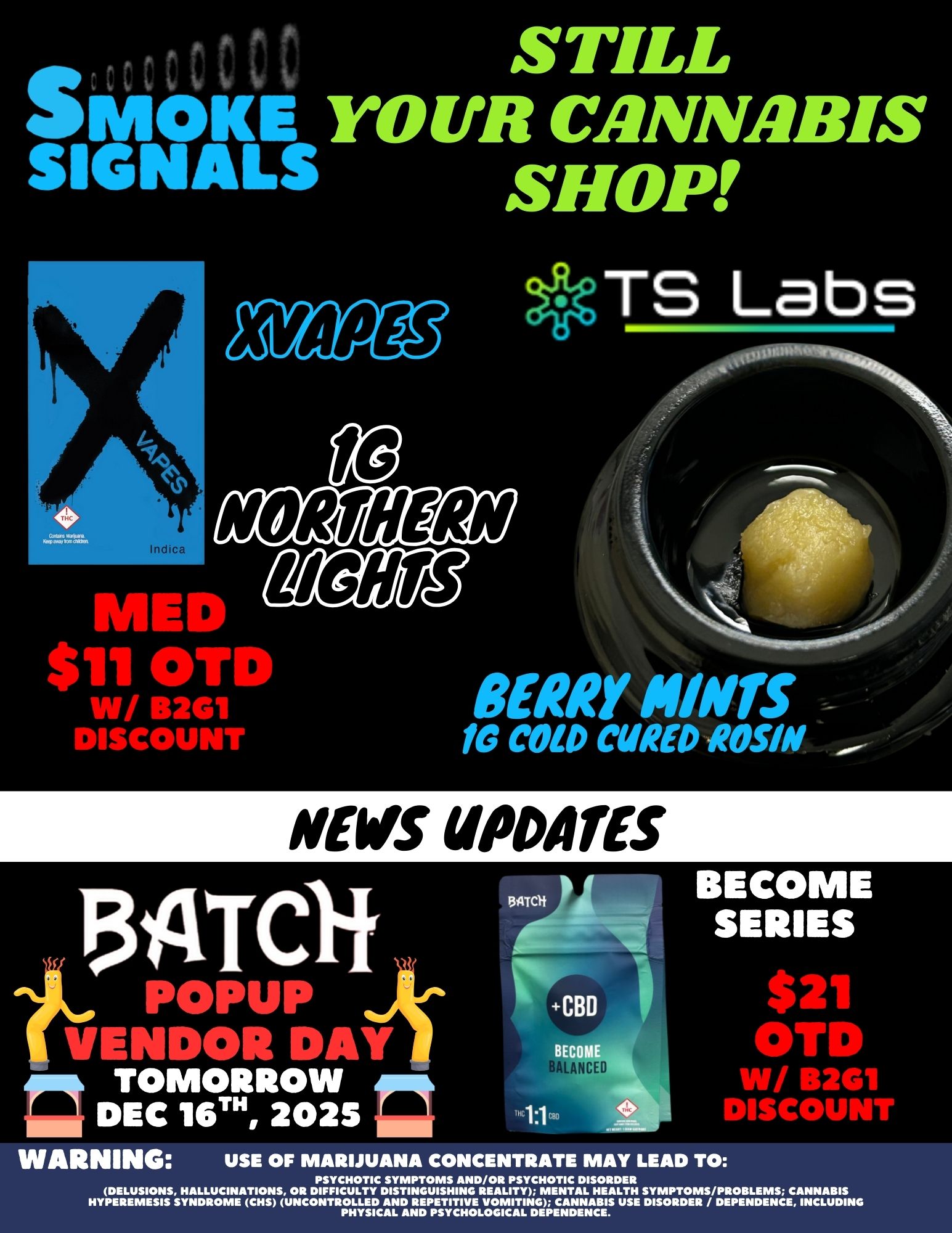 SMOKE STILL mOKE YOUR CANNABIS SIGNALS SHOP TS Labs NORTHERN 06lig MED $111 OIrks W/ B2G1 DISCOUNT fe COLD CURED ROSIN BERRY HINTS NEWS UPDATES POMP VENDOR Dikik II DEC II DEC 16TH 2025 NITC1f BECOME SERIES $21 OTD W/ B2G1 DISCOUNT WARNING USE OF MARIJUANA CONCENTRATE MAY LEAD TO PSYCHOTIC SYMPTOMS AND/OR PSYCHOTIC DISORDER DELUSIONS HALLUCINATIONS OR DIFFICULTY DISTINGUISHING REALITY MENTAL HEALTH SYMPTOMS/PROBLEMS CANNABIS HYPEREMESIS SYNDROME CHS UNCONTROLLED AND REPETITIVE VOMITING CANNABIS USE DISORDER / DEPENDENCE INCLUDING PHYSICAL AND PSYCHOLOGICAL DEPENDENCE. / 