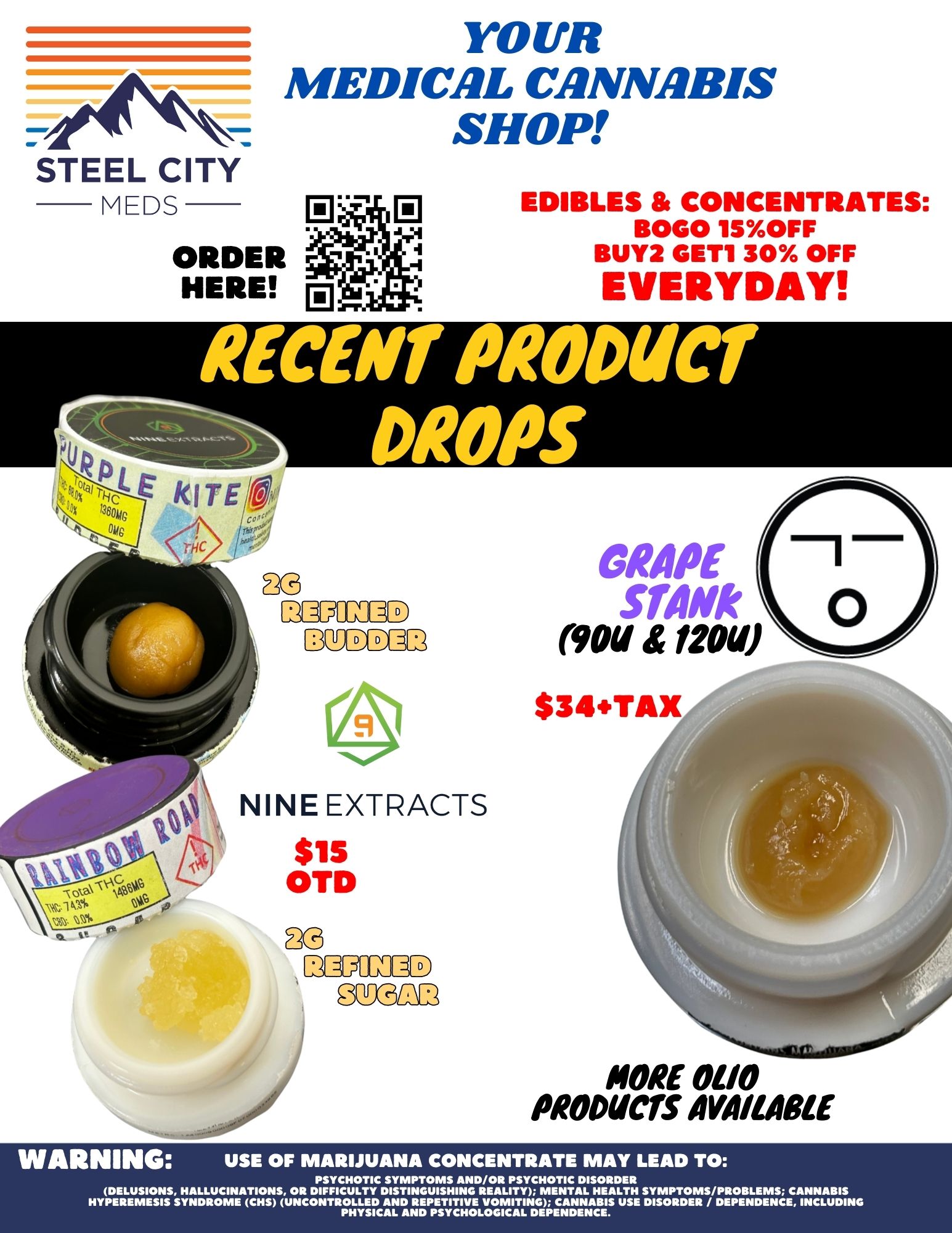 STEEL CITY MEDS YOUR MEDICAL CANNABIS SHOP ORDER HERE EDIBLES CONCENTRATES BOGO 1150FF BUY2 GET1 30 OFF EVERYDAY GRAPE mum Nam now NINE EXTRACTS $15 OTD MORE 0110 PRODUCTS AVAILABLE WARNING USE OF MARIJUANA CONCENTRATE MAY LEAD TO PSYCHOTIC SYMPTOMS AND/OR PSYCHOTIC DISORDER DELUSIONS HALLUCINATIONS OR DIFFICULTY DISTINGUISHING REALITY MENTAL HEALTH SYMPTOMS/PROBLEMS CANNABIS HYPEREMESIS SYNDROME CHS UNCONTROLLED AND REPETITIVE VOMITING CANNABIS USE DISORDER / DEPENDENCE INCLUDING PHYSICAL AND PSYCHOLOGICAL DEPENDENCE. / 