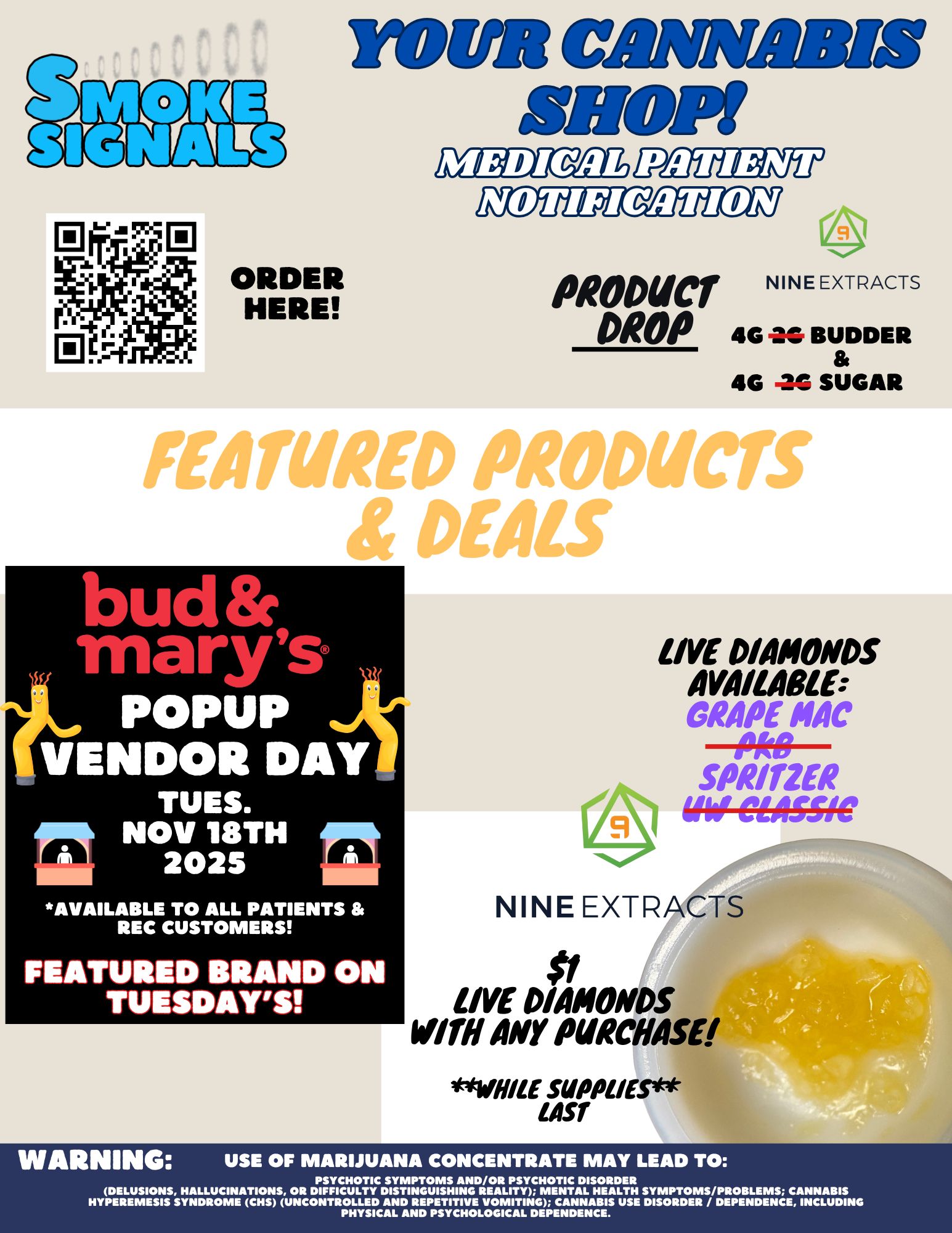 0 0 0 ORDER HERE YOUR CANNABIS 1110P1 PRODUCT DROP 4G 4G NINE EXTRACTS BUDDER --C SUGAR ud marys POMP VENDOR DAY LIVE DIAMONDS AVAILABLE GRAPE MAC SPRITZER ifil-C61551C TUES. NOV 18TH 2025 AVAILABLE TO ALL PATIENTS REC CUSTOMERS FEATURED BRAND ON TUESDAYS NINE EXTRACTS LIVE DIAMONDS WITH AMY PURCHASE ILE SUPPLIES 1457 4. WARNING USE OF MARIJUANA CONCENTRATE MAY LEAD TO PSYCHOTIC SYMPTOMS AND/OR PSYCHOTIC DISORDER DELUSIONS HALLUCINATIONS OR DIFFICULTY DISTINGUISHING REALITY MENTAL HEALTH SYMPTOMS/PROBLEMS CANNABIS HYPEREMESIS SYNDROME CHS UNCONTROLLED AND REPETITIVE VOMITING CANNABIS USE DISORDER / DEPENDENCE INCLUDING PHYSICAL AND PSYCHOLOGICAL DEPENDENCE. / sorry for the mistake