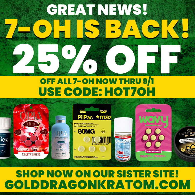 GREAT NEWS 7-OH IS BACK 25 OFF OFF ALL 7-OH NOW THRU 9/1 USE CODE HOT7OH SHOP NOW ON OUR SISTER SITE GOLDDRAGONKRATOM.COM /  7-OH IS BACK On Our Sister Site Gold Dragon Kratom! 25% Off All 7-OH Now Thru 9/1 With Code: HOT7OHShop Now at: https://golddragonkratom.com/