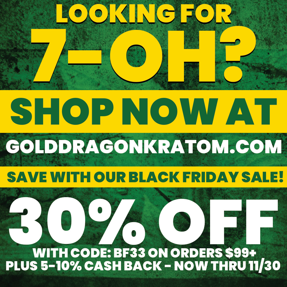 LOOKING FOR 7 OH SHOP NOW AT GOLDDRAGONKRATOM.COM SAVE WITH OUR BLACK FRIDAY SALE 30 OFF WITH CODE BF33 ON ORDERS $99 PLUS 5-10 CASH BACK - NOW THRU 11/30 /  7-OH is no longer available at The Green Dragon CBD, however you can still shop on our sister site Gold Dragon Kratom! Save 30% off plus 5-10% cash back and free shipping on orders $99+ with code BF30 now thru 11/30. Shop 7-OH now at https://golddragonkratom.com/collections/7-oh