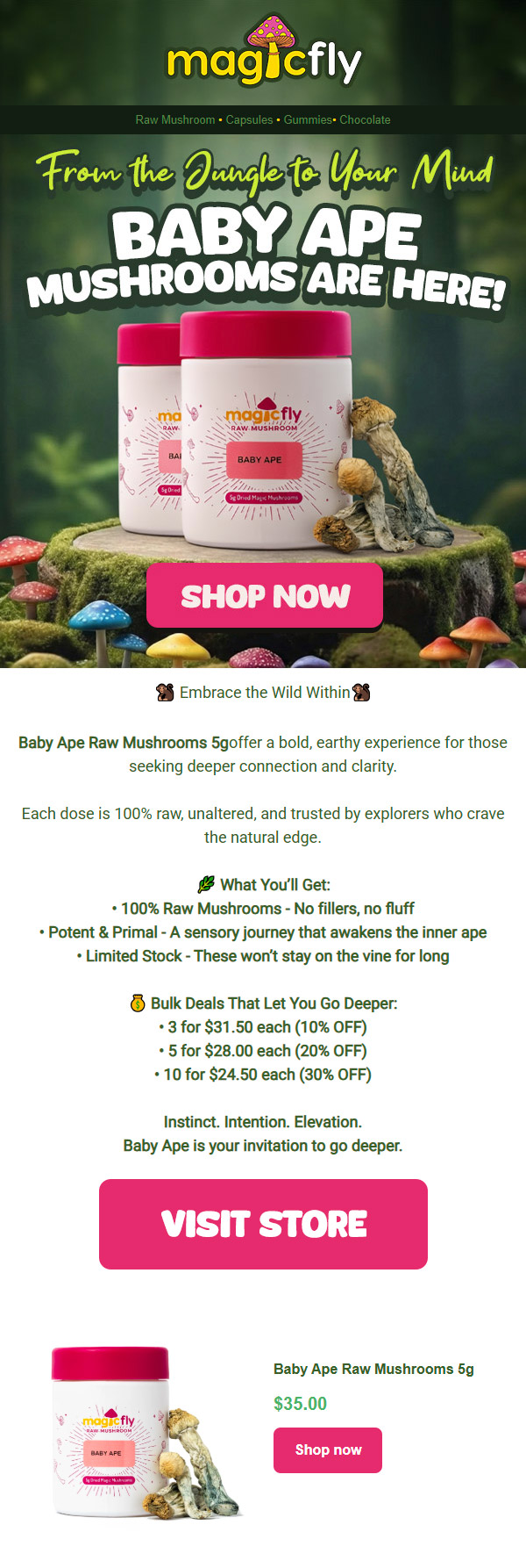 11 Embrace the Wild WithinS Baby Ape Raw Mushrooms 5goffer a bold earthy experience for those seeking deeper connection and clarity. Each dose is 100 raw unaltered and trusted by explorers who crave the natural edge. 0 What Youll Get 100 Raw Mushrooms - No fillers no fluff Potent Primal - A sensory journey that awakens the inner ape Limited Stock - These wont stay on the vine for long C Bulk Deals That Let You Go Deepen 3 for $31.50 each 10 OFF 5 for $28.00 each 20 OFF 10 for $24.50 each 30 OFF Instinct. Intention. Elevation. Baby Ape is your invitation to go deeper. VISIT STORE Baby Ape Raw Mushrooms 5g $35.00 Shop now /  Embrace the Wild WithinBaby Ape Raw Mushrooms 5 g offer a bold, earthy experience for those seeking deeper connection and clarity. Bulk Deals That Let You Go Deeper: 3 for $31.50 each (10% OFF) 5 for $28.00 each (20% OFF) 10 for $24.50 each (30% OFF)Instinct. Intention. Elevation.Baby Ape is your invitation to go deeper.SHOP NOW AT MAGICFLY.COM