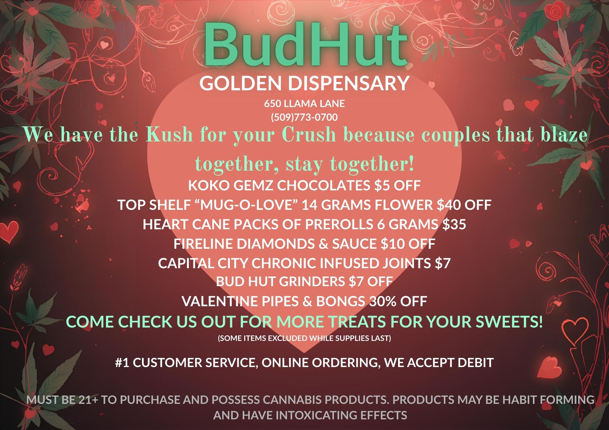GOLDEN D SPENSARY 650 LLAMA LANE 509773-0700 We have the Kush for your Crush because couples that blaze together stay together KOKO GEMZ CHOCOLATES $5 OFF TOP SHELF MUG-O-LOVE 14 GRAMS FLOWER $40 OFF HEART CANE PACKS OF PREROLLS 6 GRAMS $35 FIRELINE DIAMONDS SAUCE $10 OFF CAPITAL CITY CHRONIC INFUSED JOINTS $7 BUD HUT GRINDERS $7 OFF VALENTINE PIPES BONGS 30 OFF COME CHECK US OUT FOR MORE TREATS FOR YOUR SWEETS SOME ITEMS EXCLUDED WHILE SUPPLIES LAST 1 CUSTOMER SERVICE ONLINE ORDERING WE ACCEPT DEBIT MUST BE 21 TO PURCHASE AND POSSESS CANNABIS PRODUCTS. PRODUCTS MAY BE HABIT FORMING AND HAVE INTOXICATING EFFECTS / 