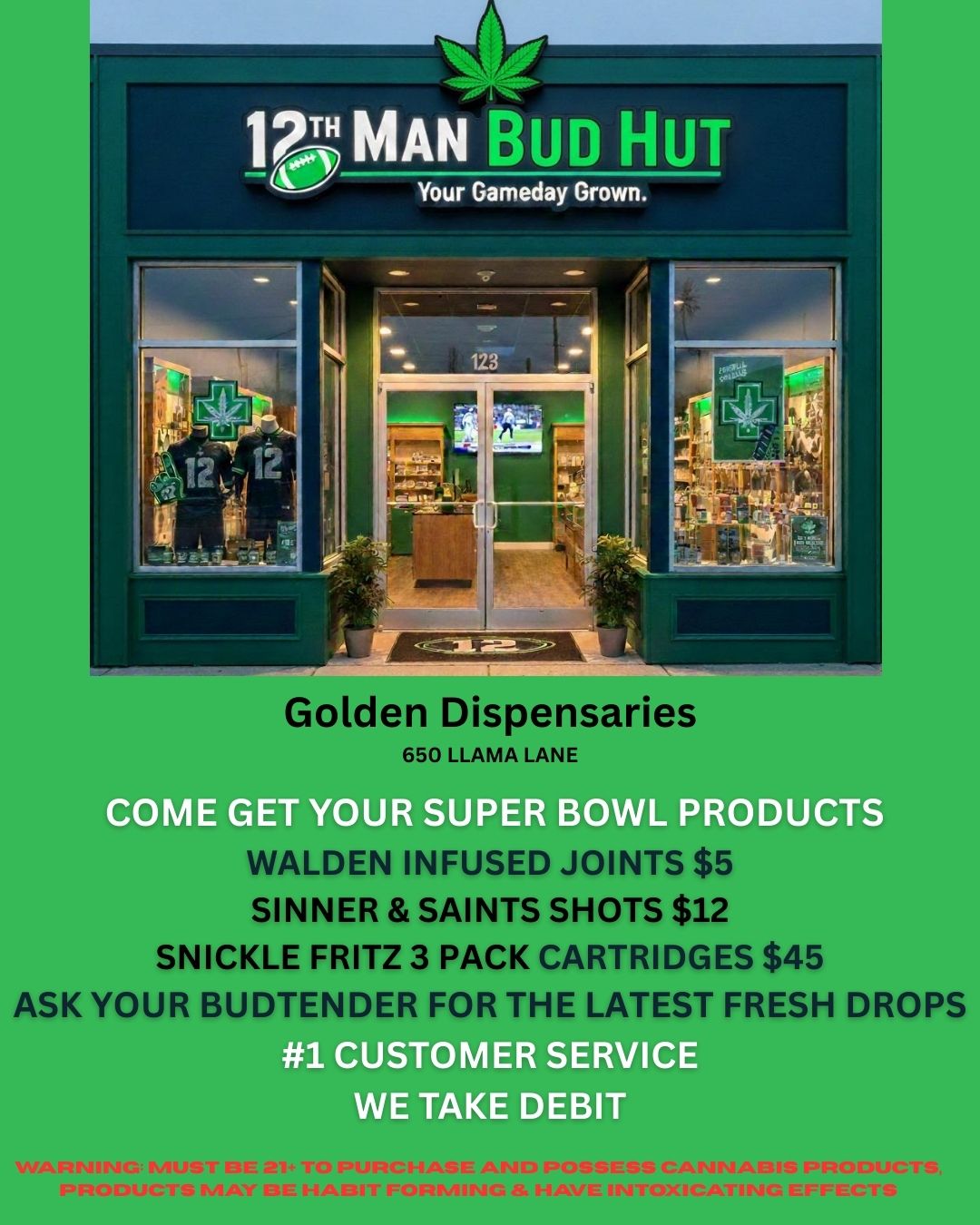 Golden Dispen 650 LLAMA LANE COME GET YOUR SUPER BOWL PRODUCTS I SINNER SAINTS SHOTS $12 SNICKLE FRITZ 3 PACK CARTRIDGES $45 ASK YOUR BUDTENDER FOR THE LATEST FRESH DROPS WE TAKE DEBIT / 