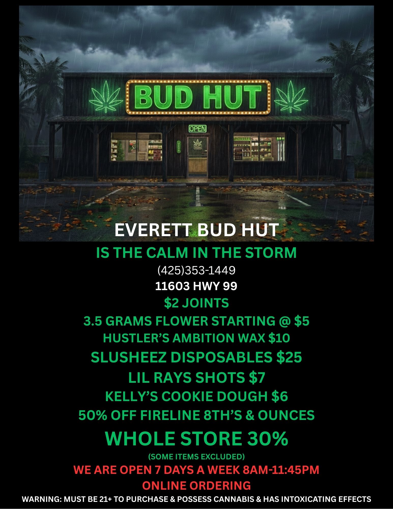 ISTHLALM IN THE STORM 425353-1449 11603 HWY 99 $2 JOINTS 3.5 GRAMS FLOWER STARTING $5 HUSTLERS AMBITION WAX $10 SLUSHEEZ DISPOSABLES $25 LIL RAYS SHOTS $7 KELLYS COOKIE DOUGH $6 50 OFF FIRELINE 8THS OUNCES WHOLE STORE 30 SOME ITEMS EXCLUDED WE ARE OPEN 7 DAYS A WEEK 8AM-1145PM rmILINE ORDERINC WARNING MUST BE 21 TO PURCHASE POSSESS CANNABIS HAS INTOXICATING EFFECTS / 