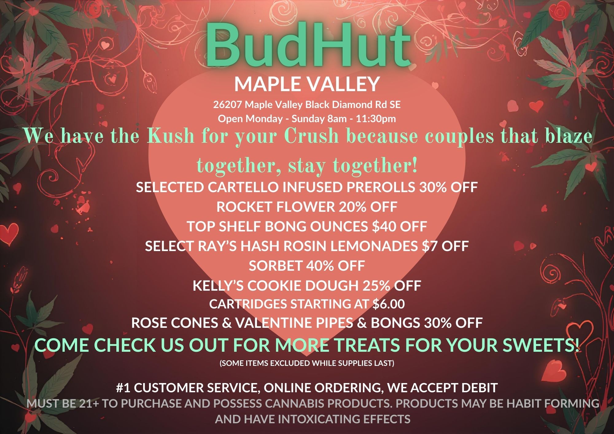 26207 Maple Valley Black Diamond Rd SE Open Monday - Sunday 8am - 1130pm We have the Kush for your Crush because couples that blaze together stay together SELECTED CARTELLO INFUSED PREROLLS 30 OFF ROCKET FLOWER 20 OFF TOP SHELF BONG OUNCES $40 OFF SELECT RAYS HASH ROSIN LEMONADES $7 OFF SORBET 40 OFF KELLYS COOKIE DOUGH 25 OFF CARTRIDGES STARTING AT $6.00 ROSE CONES VALENTINE PIPES BONGS 30 OFF COME CHECK US OUT FOR MORE TREATS FOR YOUR SWEET AtiSOME ITEMS EXCLUDED WHILE SUPPLIES LAST 1 CUSTOMER SERVICE ONLINE ORDERING WE ACCEPT DEBIT // - MUST BE 21 TO PURCHASE AND POSSESS CANNABIS PRODUCTS. PRODUCTS MAY BE HABIT FORMING AND HAVE INTOXICATING EFFECTS / 