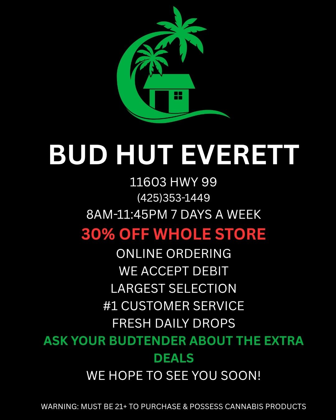 BUD HUT EVERETT 11603 HWY 99 425353-1449 8AM-1145PM 7 DAYS A WEEK 30 OFF WHOLE STORE ONLINE ORDERING WE ACCEPT DEBIT LARGEST SELECTION 1 CUSTOMER SERVICE FRESH DAILY DROPS ASK YOUR BUDTENDER ABOUT THE EXTRA DEALS WE HOPE TO SEE YOU SOON WARNING MUST BE 21 TO PURCHASE POSSESS CANNABIS PRODUCTS / 