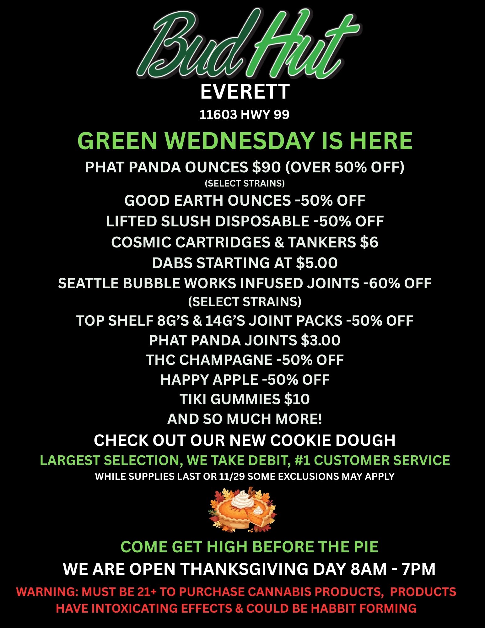 EVERETT 11603 HWY 99 GREEN WEDNESDAY IS HERE PHAT PANDA OUNCES $90 OVER 50 OFF SELECT STRAINS GOOD EARTH OUNCES -50 OFF LIFTED SLUSH DISPOSABLE -50 OFF COSMIC CARTRIDGES TANKERS $6 DABS STARTING AT $5.00 SEATTLE BUBBLE WORKS INFUSED JOINTS -60 OFF SELECT STRAINS TOP SHELF 8GS 14GS JOINT PACKS -50 OFF PHAT PANDA JOINTS $3.00 THC CHAMPAGNE -50 OFF HAPPY APPLE -50 OFF TIKI GUMMIES $10 AND SO MUCH MORE CHECK OUT OUR NEW COOKIE DOUGH LARGEST SELECTION WE TAKE DEBIT 1 CUSTOMER SERVICE WHILE SUPPLIES LAST OR 11/29 SOME EXCLUSIONS MAY APPLY COME GET HIGH BEFORE THE PIE WE ARE OPEN THANKSGIVING DAY 8AM - 7PM WARNINu MUST BE 21 TO PURCHASE CANNABIS PRODUCTS PRODUCTS HAVE INTOXICATING EFFECTS COULD BE HABBIT FORMING / 