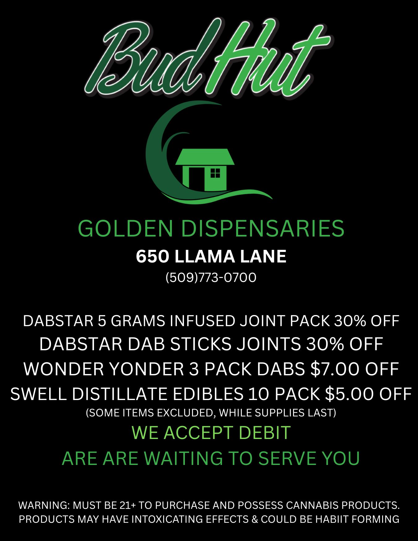 /11 GOLDEN DISPENSARIES 650 LLAMA LANE 509773-0700 DABSTAR 5 GRAMS INFUSED JOINT PACK 30 OFF DABSTAR DAB STICKS JOINTS 30 OFF WONDER YONDER 3 PACK DABS $7.00 OFF SWELL DISTILLATE EDIBLES 10 PACK $5.00 OFF SOME ITEMS EXCLUDED WHILE SUPPLIES LAST WE ACCEPT DEBIT ARE ARE WAITING TO SERVE YOU WARNING MUST BE 21 TO PURCHASE AND POSSESS CANNABIS PRODUCTS. PRODUCTS MAY HAVE INTOXICATING EFFECTS COULD BE HABIIT FORMING / 