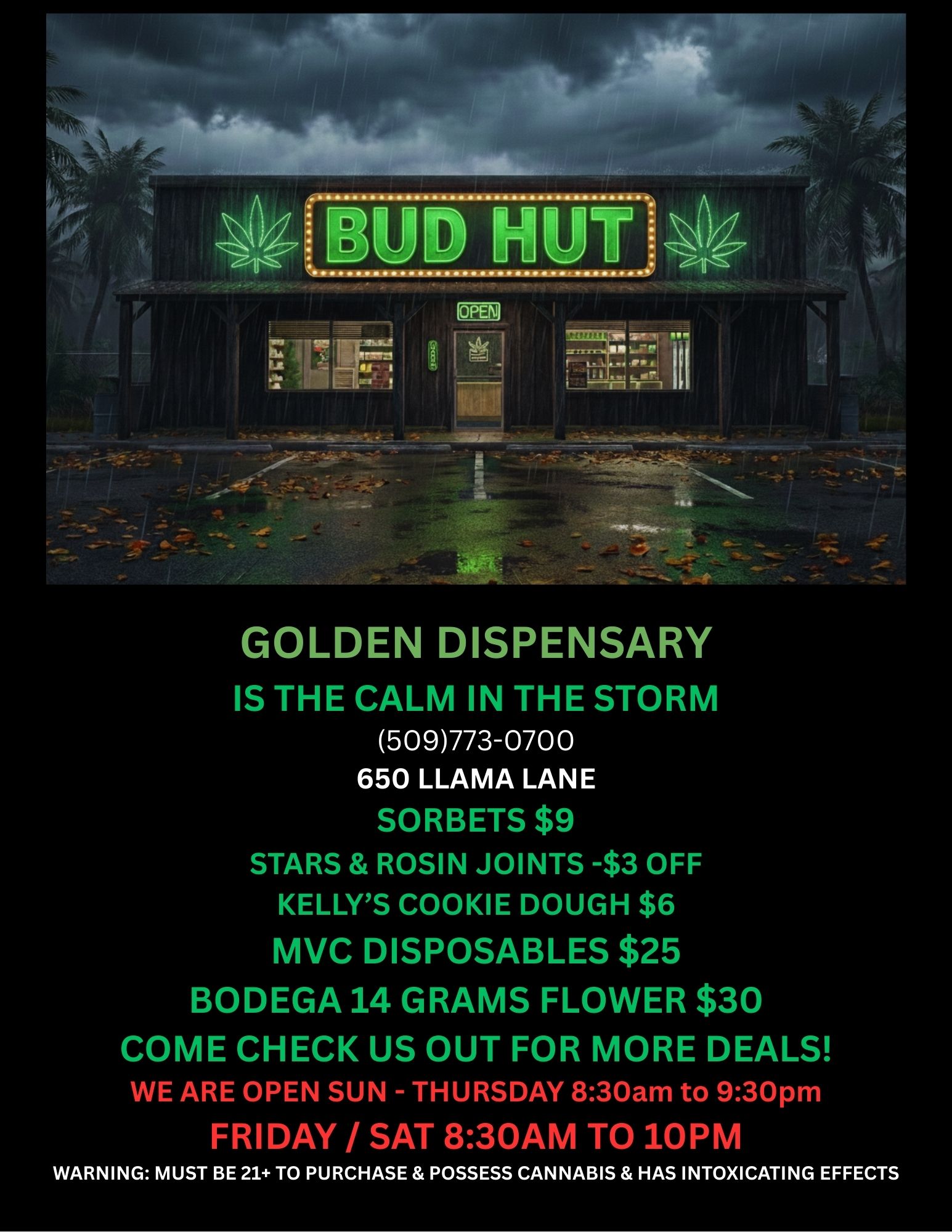 GOLDEN DISPENSARY IS THE CALM IN THE STORM 509773-0700 650 LLAMA LANE STARS ROSIN JOINTS -$3 OFF KELLYS COOKIE DOUGH $6 MVC DISPOSABLES $25 BODEGA 14 GRAMS FLOWER $30 COME CHECK US OUT FOR MORE DEALS WE ARE OPEN SUN - THURSDAY 830am to 930pm FRIDAY / SAT 830AM TO 10PM WARNING MUST BE 21 TO PURCHASE POSSESS CANNABIS HAS INTOXICATING EFFECTS / 