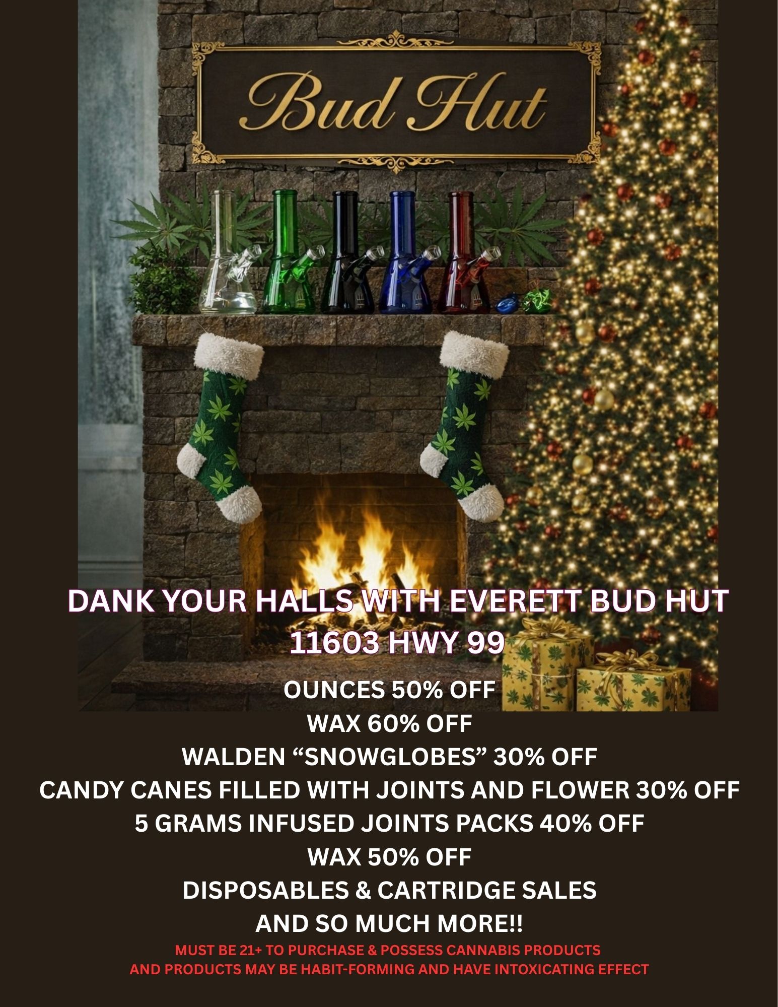 I .1 411111 . . tr . Ilt 7164 in . I .46 3- tilti . 06 i 1 4 .ik /. all 111. .OS as . N44 ji . j i 4e . t w 4. 47 - 400E 4 .101 11/4 AL. f v.. .4 4 it 11. - 1 rip vi ft. 10. r r 1 4- l .4$ et srai e ath 40 DANK YOUR HALLS INITH EVERETT BUD RUT i . 116031-IWY 9.9 .7 OUNCES 50 OFF WAX 60 OFF WALDEN SNOWGLOBES 30 OFF CANDY CANES FILLED WITH JOINTS AND FLOWER 30 OFF 5 GRAMS INFUSED JOINTS PACKS 40 OFF WAX 50 OFF DISPOSABLES CARTRIDGE SALES AND SO MUCH MORE MUST BE 21 TO PURCHASE POSSESS CANNABIS PRODUCTS AND PRODUCTS MAY BE HABIT-FORMING AND HAVE INTOXICATING EFFECT / 