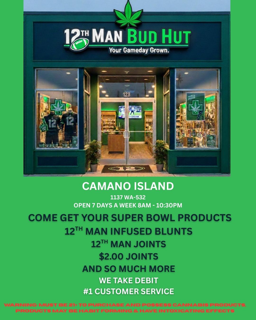 CAMANO ISLAND 1137 WA-532 OPEN 7 DAYS A WEEK 8AM -1030P COME GET YOUR SUPER BOWL PRODUCTS 12TH MAN INFUSED BLUNTS 12TH MAN JOINTS $2.00 JOINTS AND SO MU 11 MORE WE TAKE DEBIT 1 CUSTOMER SERVICE / 