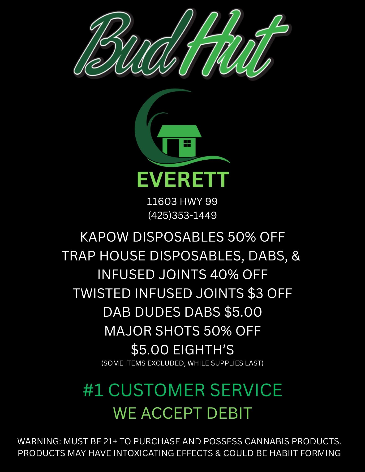 lb EVERETT 11603 HWY 99 425353-1449 KAPOW DISPOSABLES 50 OFF TRAP HOUSE DISPOSABLES DABS INFUSED JOINTS 40 OFF TWISTED INFUSED JOINTS $3 OFF DAB DUDES DABS $5.00 MAJOR SHOTS 50 OFF $5.00 EIGHTHS SOME ITEMS EXCLUDED WHILE SUPPLIES LAST 1 CUSTOMER SERVICE WE ACCEPT DEBIT WARNING MUST BE 21 TO PURCHASE AND POSSESS CANNABIS PRODUCTS. PRODUCTS MAY HAVE INTOXICATING EFFECTS COULD BE HABIIT FORMING / 
