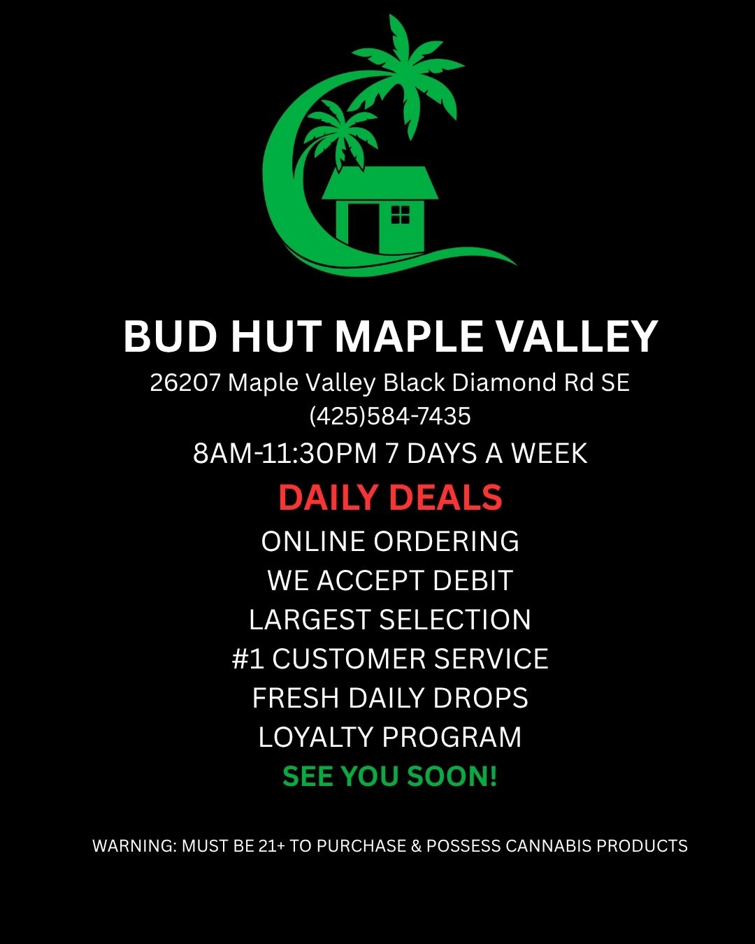 BUD HUT MAPLE VALLEY 26207 Maple Valley Black Diamond Rd SE 425584-7435 8AM-1130PM 7 DAYS A WEEK DAILY DEALS ONLINE ORDERING WE ACCEPT DEBIT LARGEST SELECTION 1 CUSTOMER SERVICE FRESH DAILY DROPS LOYALTY PROGRAM SEE YOU SOON WARNING MUST BE 21T0 PURCHASE POSSESS CANNABIS PRODUCTS / 