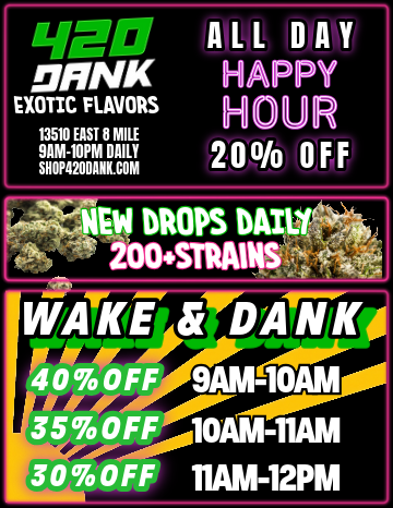 sr oRNK EXOTIC FLAVORS 13510 EAST 8 MILE 9AM-10PM DAILY SHOP4208ANK.COM ALL DAY APPY HOUR 200/o OFF / 420 Dank DealsHAPPY HOUR ALL DAY150% OFF DELI FLOWER 1ST TIME CUSTOMERS13510 East 8 Mile, DET9am-10pm Dailywwww.shop420dank.com