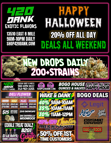 112 HAPPY EXOTprim HALLOWEEN IC FLAVORS 13510 EAST 8 MILE 200/o OFF ALL DAY DAM-10PM DAILY SHOP4200ANK COM HEALS ALL WEEKEND 4 41 DROPS Drat 2004MAI a it f-747-- LIS US CU 8000 HOUSE .affNK 3MIC011 on sew 313-461-320$ SPOP4200illt CM4 OUNCES 1 HALVES 20 Off ALL DAY4 HAPPY HOUR DELI FLOWN WAKE DANK BOGO DEALS ...... is ar Wit SW nu Wu 407wwwim $ints0 55354 3XaS0 f$ PSCW swri0 OWN sawn $25 rOSIOPCM1 an/ ETN81111INDEPIP 8261 $1 LIG RAYS Airs autrazt Vfr--11Akill -TIAM-12PM 50 / Happy 420 Dank-o-ween!BOGO Deals all weekend on your favorite brands40% OFF JeetersB2G1 Gelato & Mojo$1 Lil' Rays 100mg Lemonade50% OFF 1ST TIME PURCHASE25% OFF Referral PurchaseCheck out www.shop420dank.com for more dealsWake & Dank Specials & 20% OFF Happy Hour ALL DAY13510 E 8 Mile Rd. DET9am-10pm Daily
