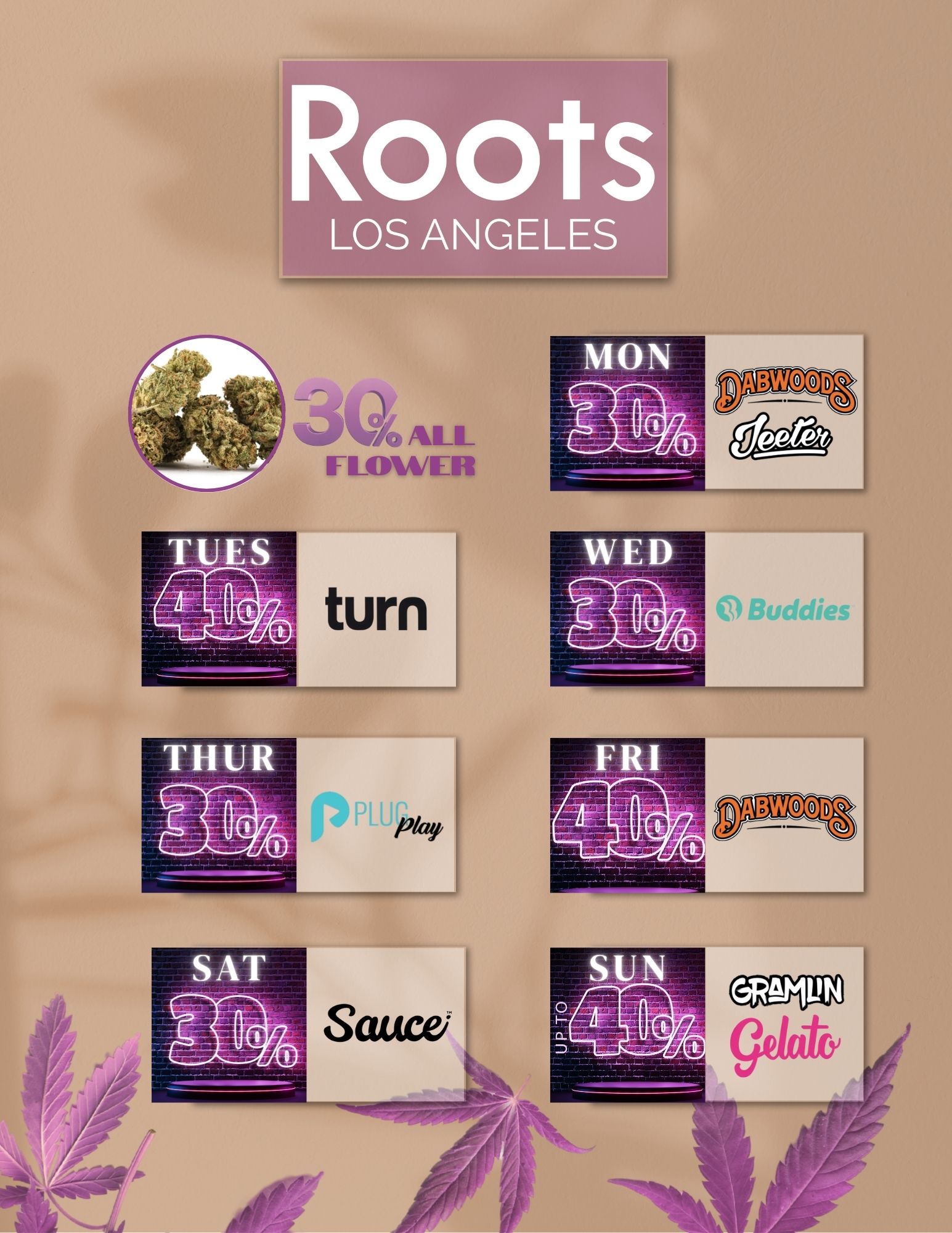 Roots LOS ANGELES /  Roots LA Weekly Vibes + the 20th Countdown!Hey North Hollywood! Check out this weeks deals happening now at Roots LA:Monday  30% OFF Dabwoods & JeeterTuesday  40% OFF TurnWednesday  30% OFF BuddiesThursday  30% OFF Plug N PlayFriday  40% OFF DabwoodsSaturday  30% OFF SauceSunday  40% OFF Gramlin & 30% OFF Gelato Plus  30% OFF all flower every single day But waitthere's more: the 20th of August is creeping upOn that special day, enjoy:30% STOREWIDE discountBOGO deals for $1 (buy one, get one for $1!)Exclusive goodie bags, while supplies lastEverything drops at Roots LA (11045 Sherman Way, Sun Valley, CA)  Open 6AM10PM DAILY!
