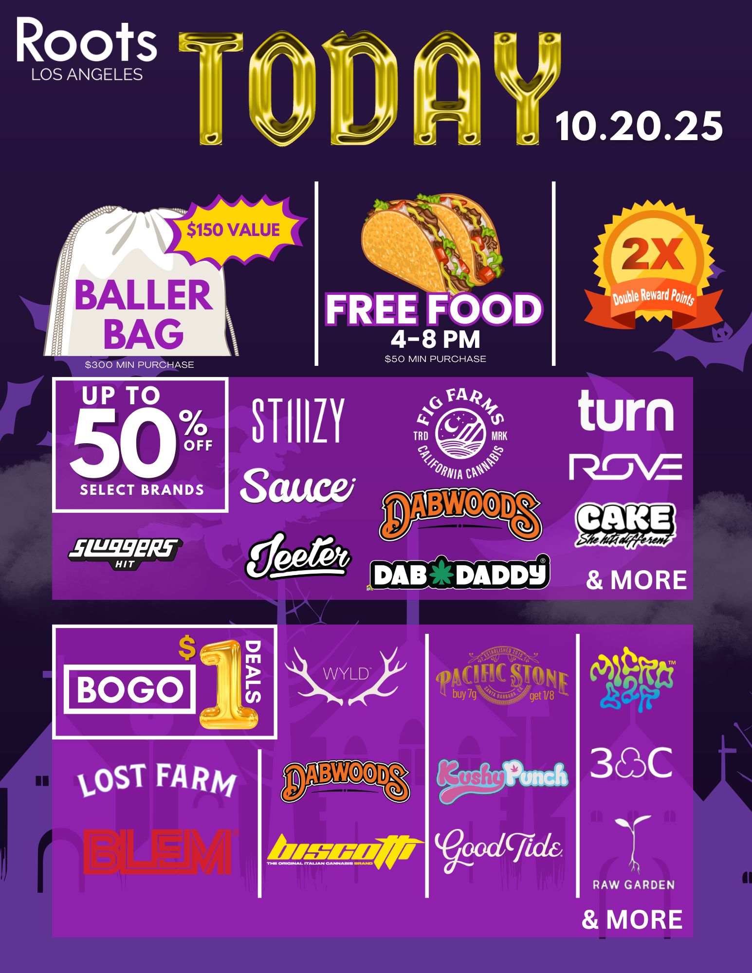 LOS ANGELES $150 VALUE BAILER BAG FOOD 4-8 PM FREE S300 MIN PURCHASE S50 MIN PURCHASE SELECT BRANDS PM MORE 010160 Avow-Awl RAW GARDEN MORE /  Today only (10.20.25)  it's big at RootsLA! Spend $300 or more and walk out with a Baller Bag ($150 value!) From 48pm: Make a $50 minimum purchase and get Free Tacos! Double your reward points ALL DAY! Up to 50% off select brands + BOGO $1 deals on top names.Hurry in  this oneday event is today only at RootsLosAngeles!*Restrictions Apply. While Supplies Last*