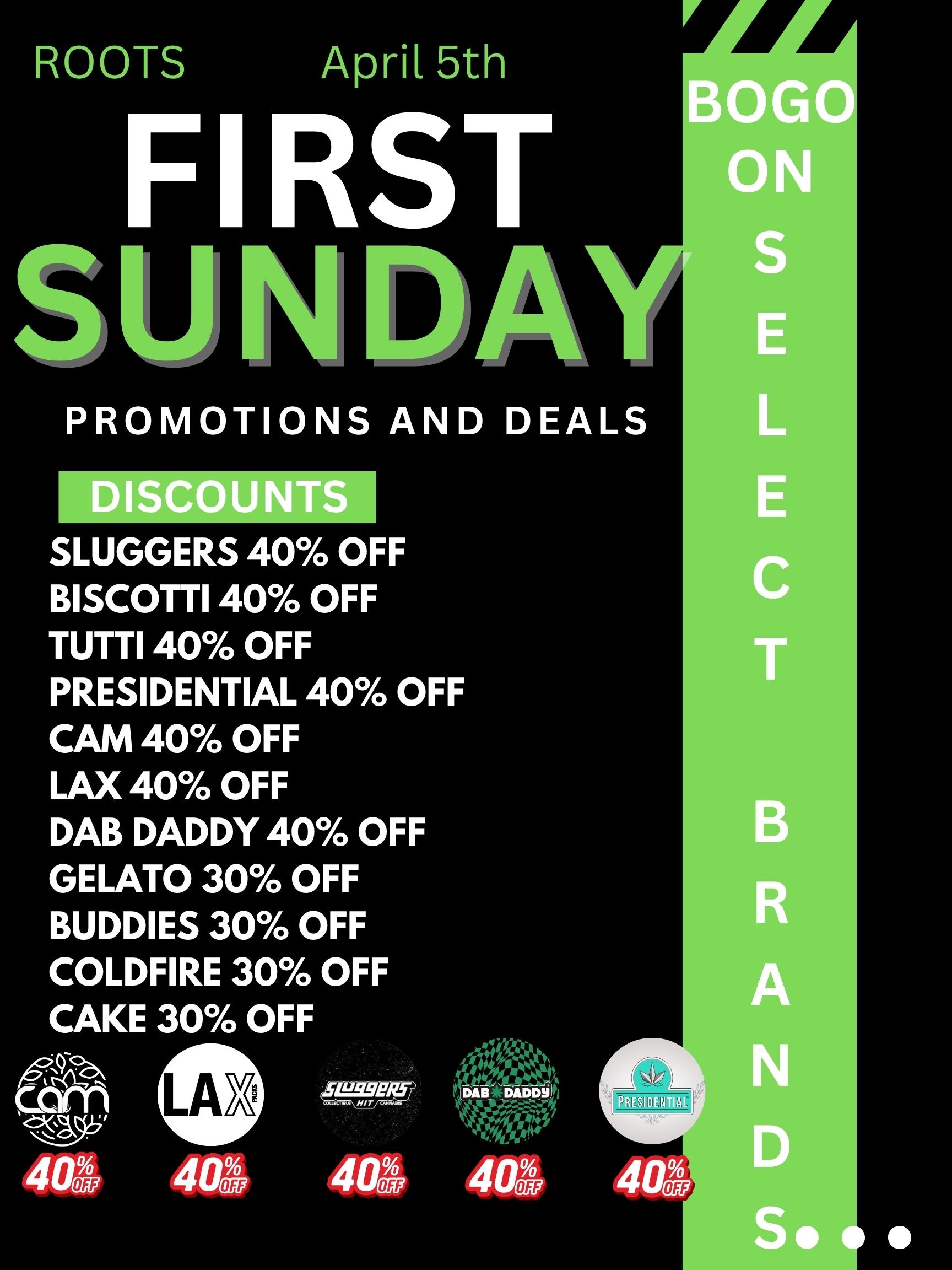ROOTS April 5th FIRST SU NI CIA PROMOTIONS AND DEALS SLUGGERS 40 OFF BISCOTTI 40 OFF TUTTI 40 OFF PRESIDENTIAL 40 OFF CAM 40 OFF LAX 40 OFF DAB DADDY 40 OFF GELATO 30 OFF BUDDIES 30 OFF COLDFIRE 30 OFF CAKE 30 OFF ca m 401 401 401 SIP S eat DAB DADDY 4570471 NAO. / ROOTS  First Sunday April 5th6AM-10PMBOGO ON SELECT BRANDS 3X Rewards PointsDon't miss out on our BIG promotions: 40% OFF: Sluggers Biscotti Tutti Presidential CAM LAX Dab Daddy 30% OFF: Gelato Buddies Coldfire CakePull up, stock up, and let ROOTS take care of the rest 