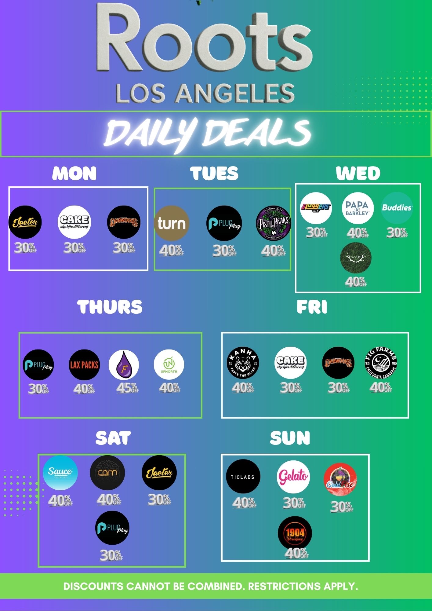 LOS ANGELES 12.41/4i PEAL3 MON TUES turn 4111 Buddies 31n Amn 3o7 4o z THURS PL114 / Roots LA Daily DealsFresh product just dropped this week - don't miss the newest heat Coffee on us from 6AM10AM Order online & get an EXTRA 5% OFF (stackable!) B2G1 on select brands Daily Deals:MONDAYJEETER 30% OFFDABWOODS 30% OFFCAKE 30% OFFWAVVY 40% OFFTUESDAYTURN 40% OFFPLUGPLAY 30% OFFPISTIL PEAKS 40% OFFWEDNESDAYSLUGGERS 30% OFFPAPA & BARKLEY 40% OFFBUDDIES 30% OFFWYLD 40% OFFTHURSDAYPLUGPLAY 30% OFFLAX PACKS 40% OFFUPNORTH 40%FLAVORADE 45% OFFFRIDAYCAKE 30% OFFDABWOODS 30% OFFKANHA 40% OFFFIG FARMS 40% OFFSATURDAYPLUGPLAY 30% OFFJEETER 30% OFFSAUCE ESSENTIALS 40% OFFCAM 40% OFFSUNDAYGELATO 30% OFFCOLDFIRE 30% OFF1904 PROVISIONS 40%710 LABS 40% OFFPull up and take advantage of these deals while they last