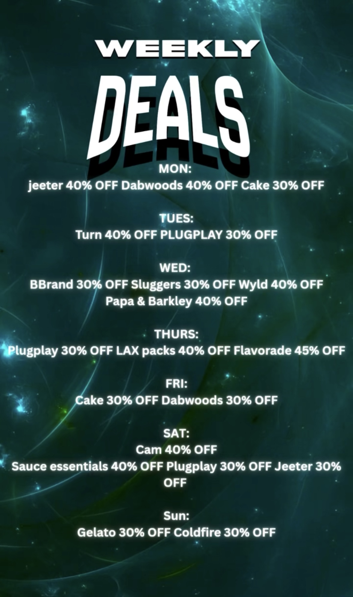 WE IE DEALS MON jeeter 40 OFF Dabwoods 40 OFF Cake 30 OFF TUES Turn 40 OFF PLUGPLAY 30 OFF WED BBrand 30 OFF Sluggers 30 OFF Wyld 40 OFF Papa Barkley 40 OFF THURS Wlugplay 30 OFF LAX packs 40 OFF Flavorade 45 OFF FRI Cake 30 OFF Dabwoods 30 OFF SAT Cam 40 OFF Sauce essentials 40 OFF Plugplay 30 OFF Jeeter 30 OFF Sun Gelato 30 OFF Coldfire 30 OFF /   HAPPY NEW YEAR ROOTS FAM!NEW & IMPROVED WEEKLY DEALSMONDAYJeeter  40% OFFDabwoods  40% OFFCake  30% OFFTUESDAYTurn  40% OFFPlugPlay  30% OFFWEDNESDAYBBrand  30% OFFSluggers  30% OFFWyld  40% OFFPapa & Barkley  40% OFFTHURSDAYPlugPlay  30% OFFLAX Packs  40% OFFFlavorade  45% OFFFRIDAYCake  30% OFFDabwoods  30% OFFSATURDAYCam  40% OFFSauce Essentials  40% OFFPlugPlay  30% OFFJeeter  30% OFFSUNDAYGelato  30% OFFColdfire  30% OFF PAYMENT ALERT  We accept credit cards $60 minimum purchase required