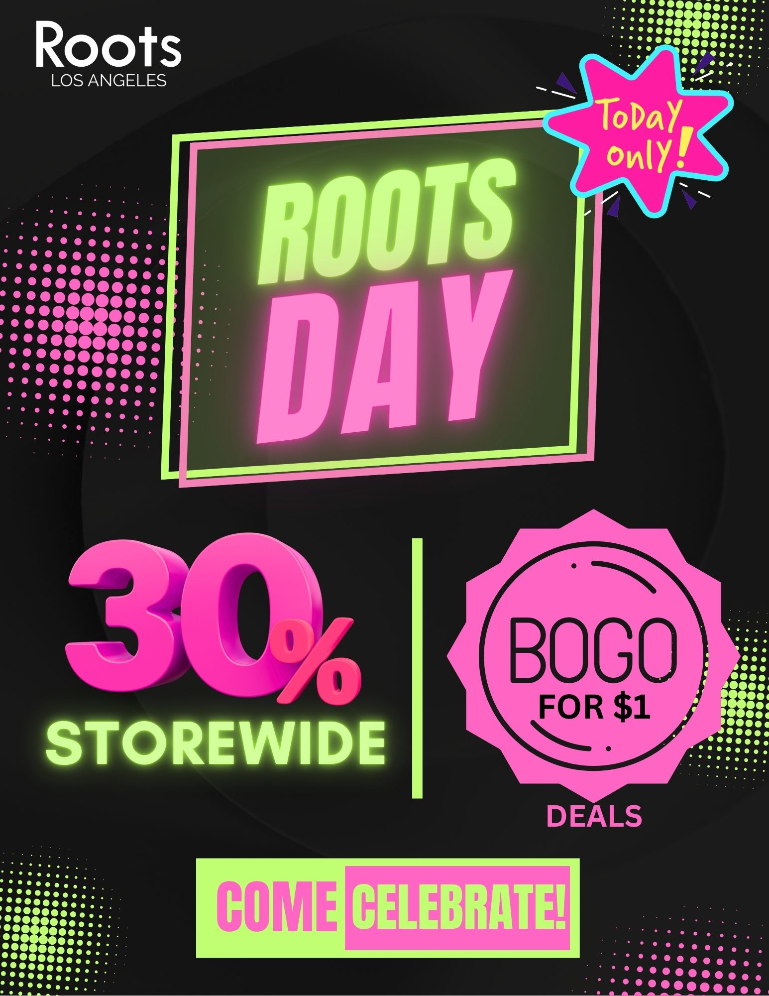 Roots LOS ANGELES ... .. 44 ToDa otAlY r . . ...0000041e4 mom. 44meoe soesee ommo . . . .......... STOREINIDI 040011 . /  Happy Roots Day! It's 7/20the perfect day to honor your roots and treat yourself! We're celebrating storewide at 30% off, plus BOGO for a $1 DEALS! Don't miss out: 30% OFF everything in-store Buy One, Get One for $1 (yes, you read that right!) Today ONLY  July 20! Pop in, save big, and grow your happiness with us.Celebrate where it all beginsyour ROOTS! 