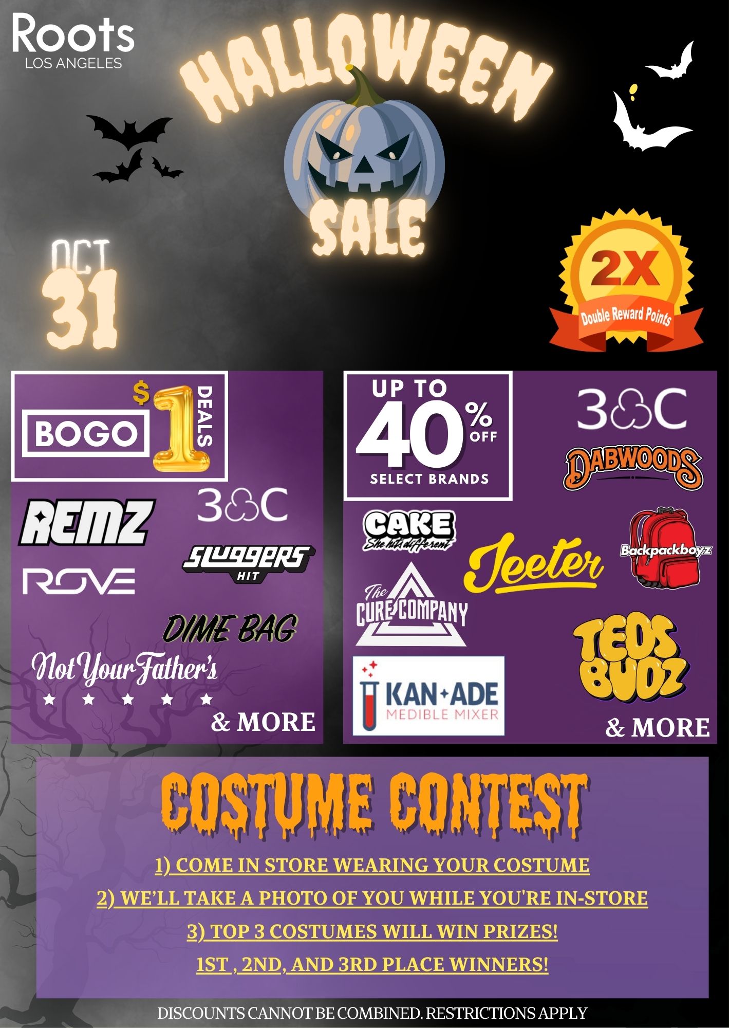 Roots 00.111WIt SALE BOLO UP TO 400 OFF SELECT BRANDS ADZ 33C srws RJrV21- 4 Wolgjourrathettl MORE CO$11IME CONTEST 1 COME IN STORE WEARING YOUR COSTUME 2 WELL TAKE A PHOTO OF YOU WHILE YOURE IN-STORE 3 TOP 3 COSTUMES WILL WIN PRIZES 1ST 2ND AND 3RD PLACE WINNERS DISCOUNTS CANNOT BE COMBINED. RESTRICTIONS APPLY /  Roots Los Angeles Halloween Sale - TODAY ONLY!  BOGO $1 Deals on brands like: Jeeter, Rove, Dime Bag, Sluggers, 3C Farms & more!Up to 40% OFF select brands like: Teds Budz, Dabwoods, 3C Farms, The Cure Company & MORE! Double Points  Big Savings! Join our Costume ContestContest #1  In-Store:Come to our store wearing your costume. We'll snap a photo of you while you're here. Top 3 costumes WIN!Discounts can't be combined. Restrictions apply.